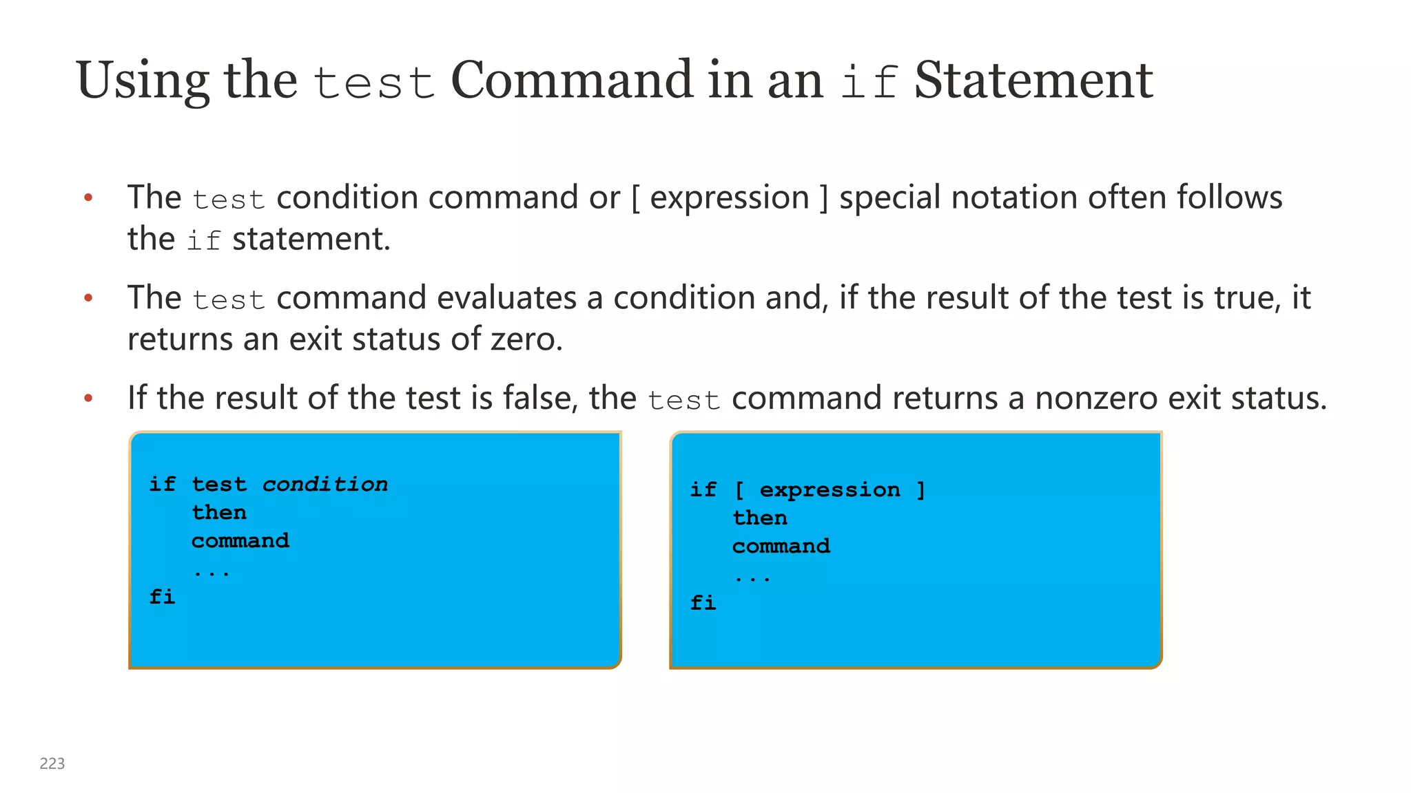 223
if test condition
then
command
...
fi
Using the test Command in an if Statement
• The test condition command or [ expression ] special notation often follows
the if statement.
• The test command evaluates a condition and, if the result of the test is true, it
returns an exit status of zero.
• If the result of the test is false, the test command returns a nonzero exit status.
if [ expression ]
then
command
...
fi
 