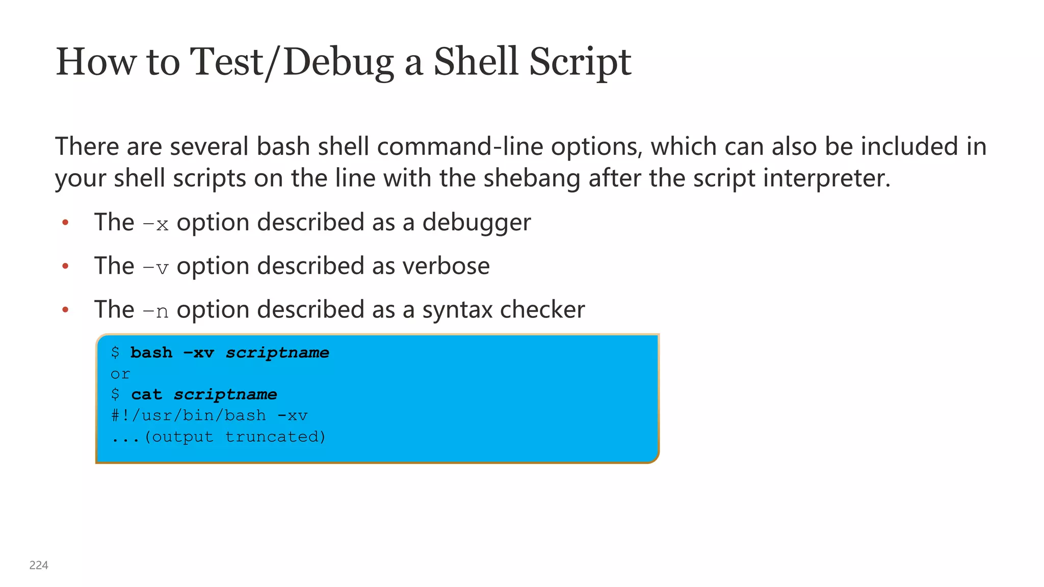 224
$ bash –xv scriptname
or
$ cat scriptname
#!/usr/bin/bash -xv
...(output truncated)
How to Test/Debug a Shell Script
There are several bash shell command-line options, which can also be included in
your shell scripts on the line with the shebang after the script interpreter.
• The –x option described as a debugger
• The –v option described as verbose
• The –n option described as a syntax checker
 