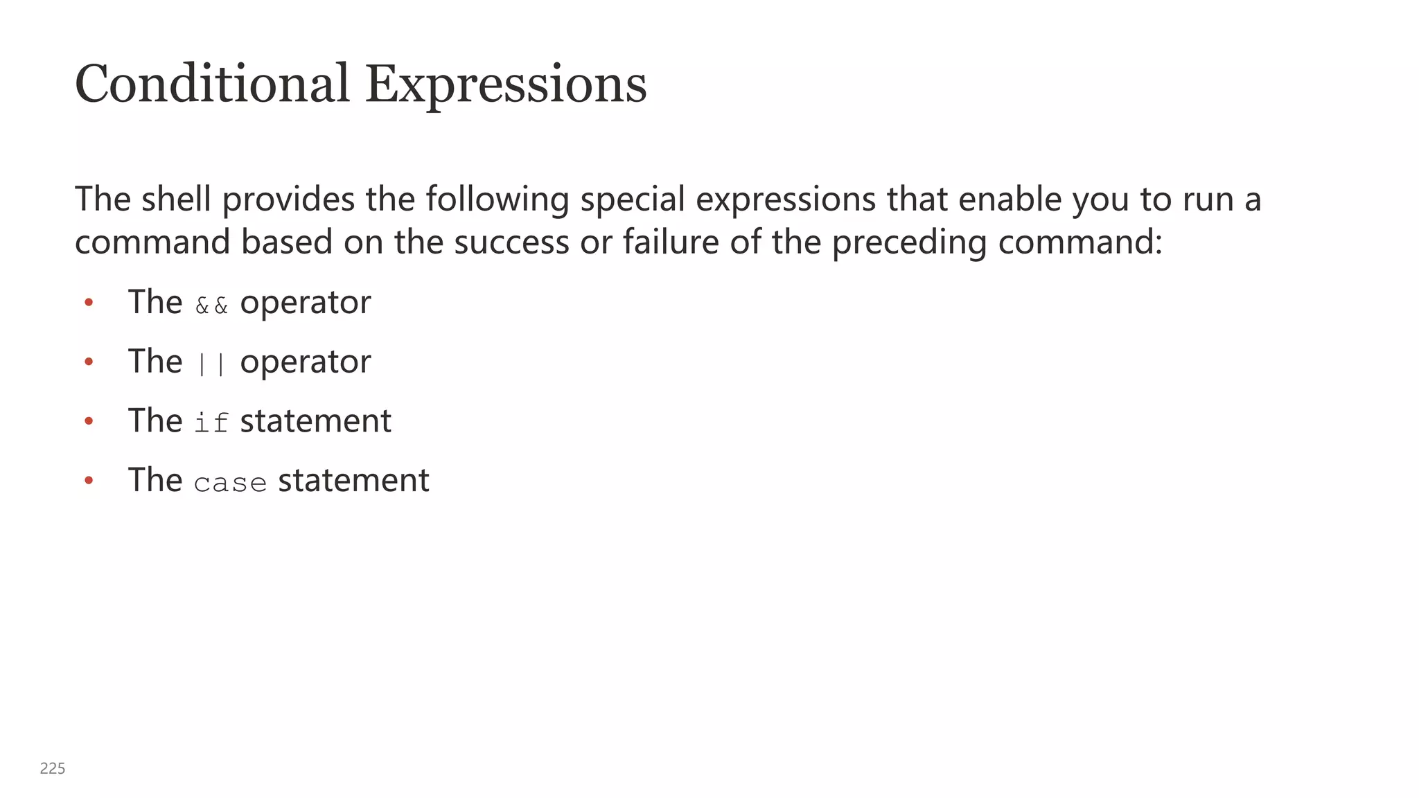 225
Conditional Expressions
The shell provides the following special expressions that enable you to run a
command based on the success or failure of the preceding command:
• The && operator
• The || operator
• The if statement
• The case statement
 