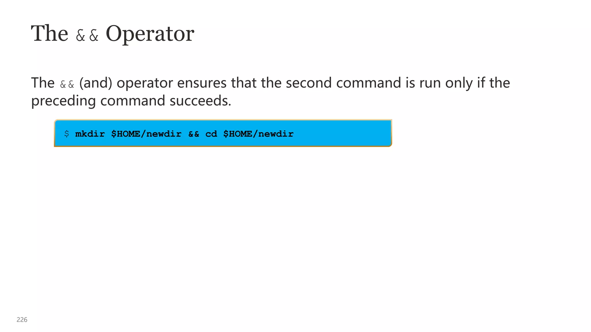 226
The && Operator
The && (and) operator ensures that the second command is run only if the
preceding command succeeds.
$ mkdir $HOME/newdir && cd $HOME/newdir
 