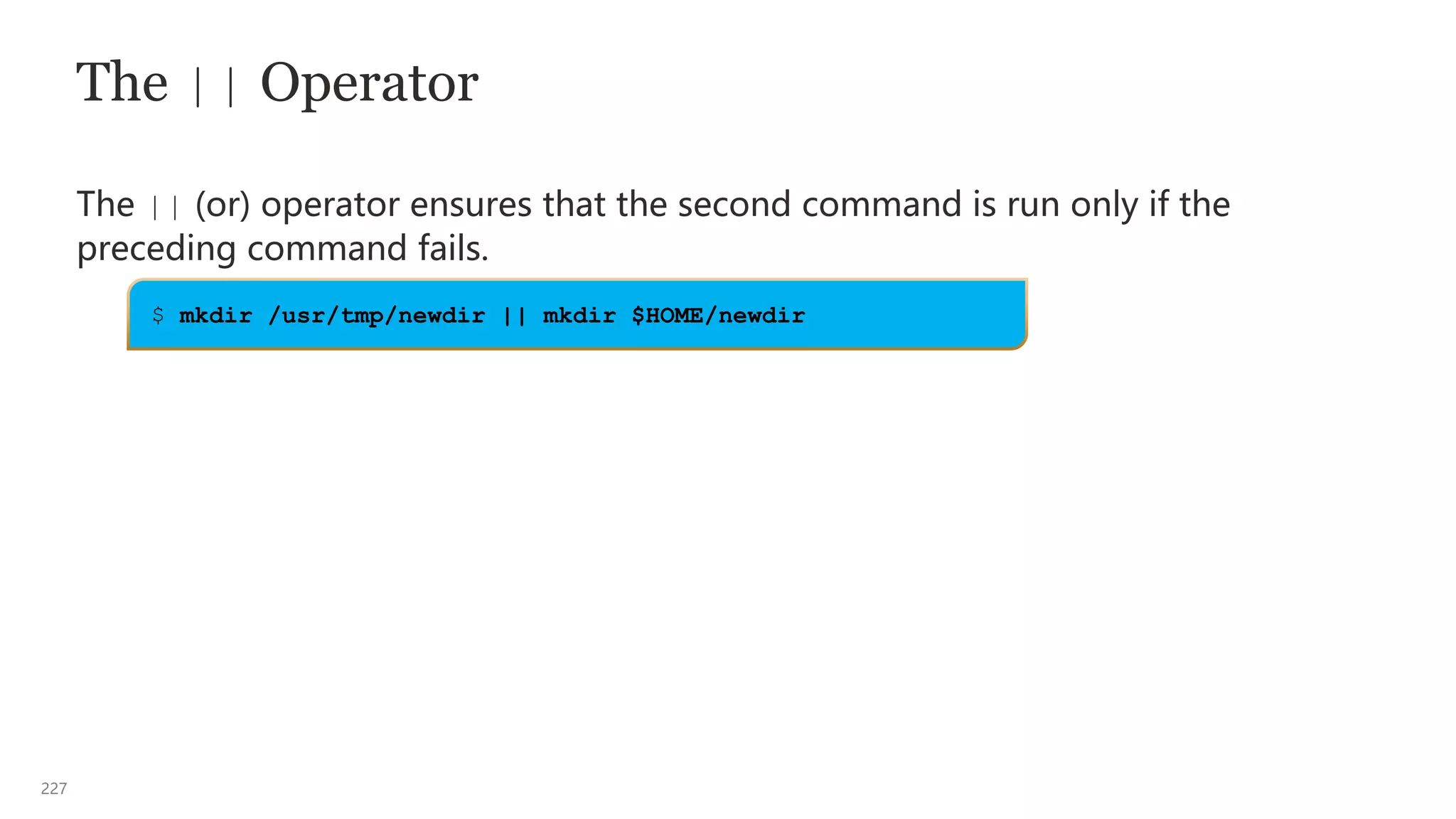 227
The || Operator
The || (or) operator ensures that the second command is run only if the
preceding command fails.
$ mkdir /usr/tmp/newdir || mkdir $HOME/newdir
 