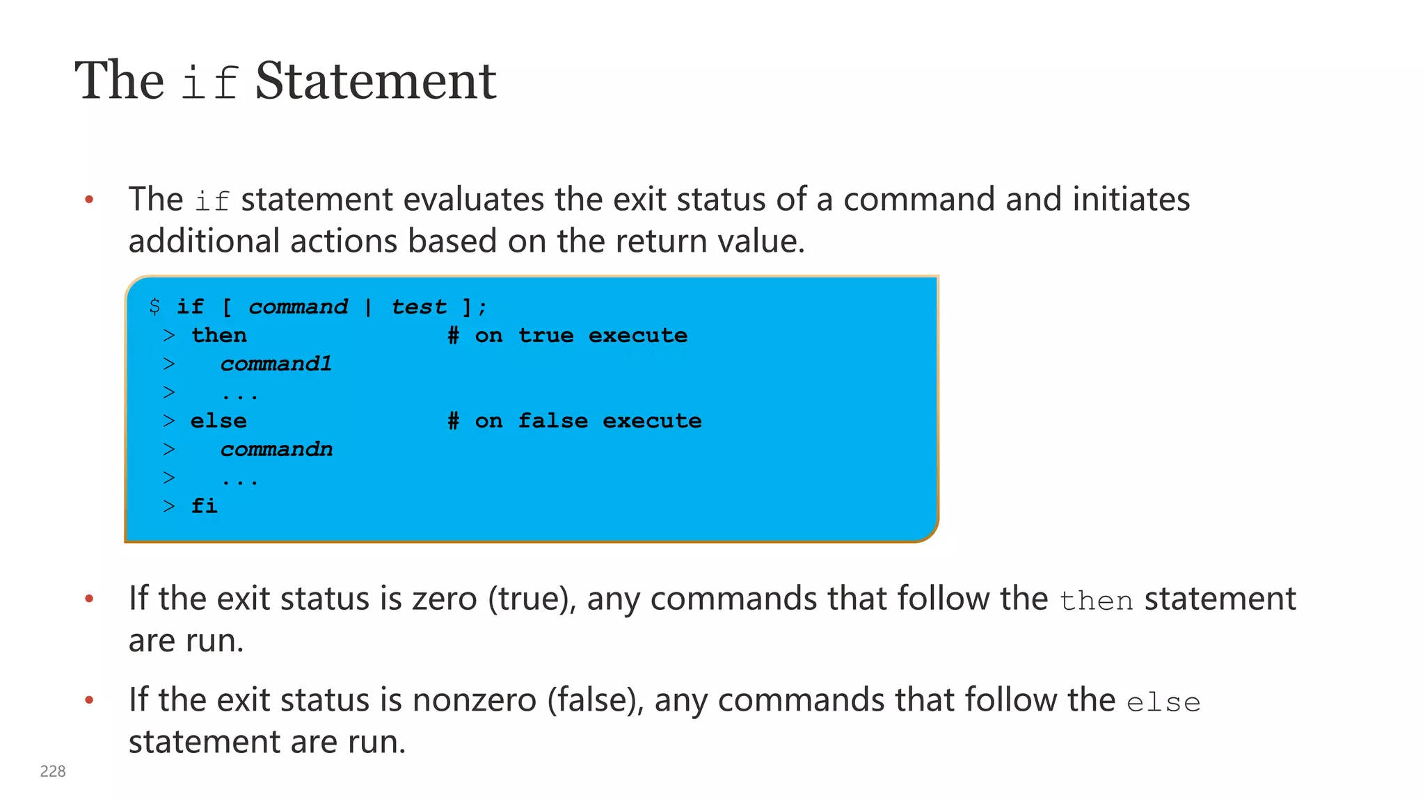228
The if Statement
• The if statement evaluates the exit status of a command and initiates
additional actions based on the return value.
• If the exit status is zero (true), any commands that follow the then statement
are run.
• If the exit status is nonzero (false), any commands that follow the else
statement are run.
$ if [ command | test ];
> then # on true execute
> command1
> ...
> else # on false execute
> commandn
> ...
> fi
 