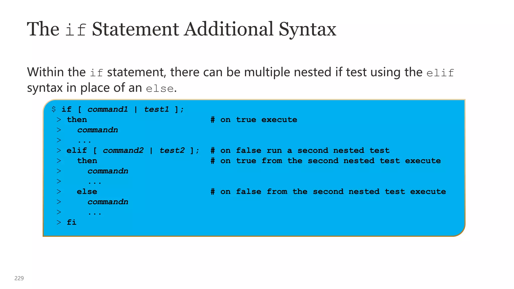 229
The if Statement Additional Syntax
Within the if statement, there can be multiple nested if test using the elif
syntax in place of an else.
$ if [ command1 | test1 ];
> then # on true execute
> commandn
> ...
> elif [ command2 | test2 ]; # on false run a second nested test
> then # on true from the second nested test execute
> commandn
> ...
> else # on false from the second nested test execute
> commandn
> ...
> fi
 