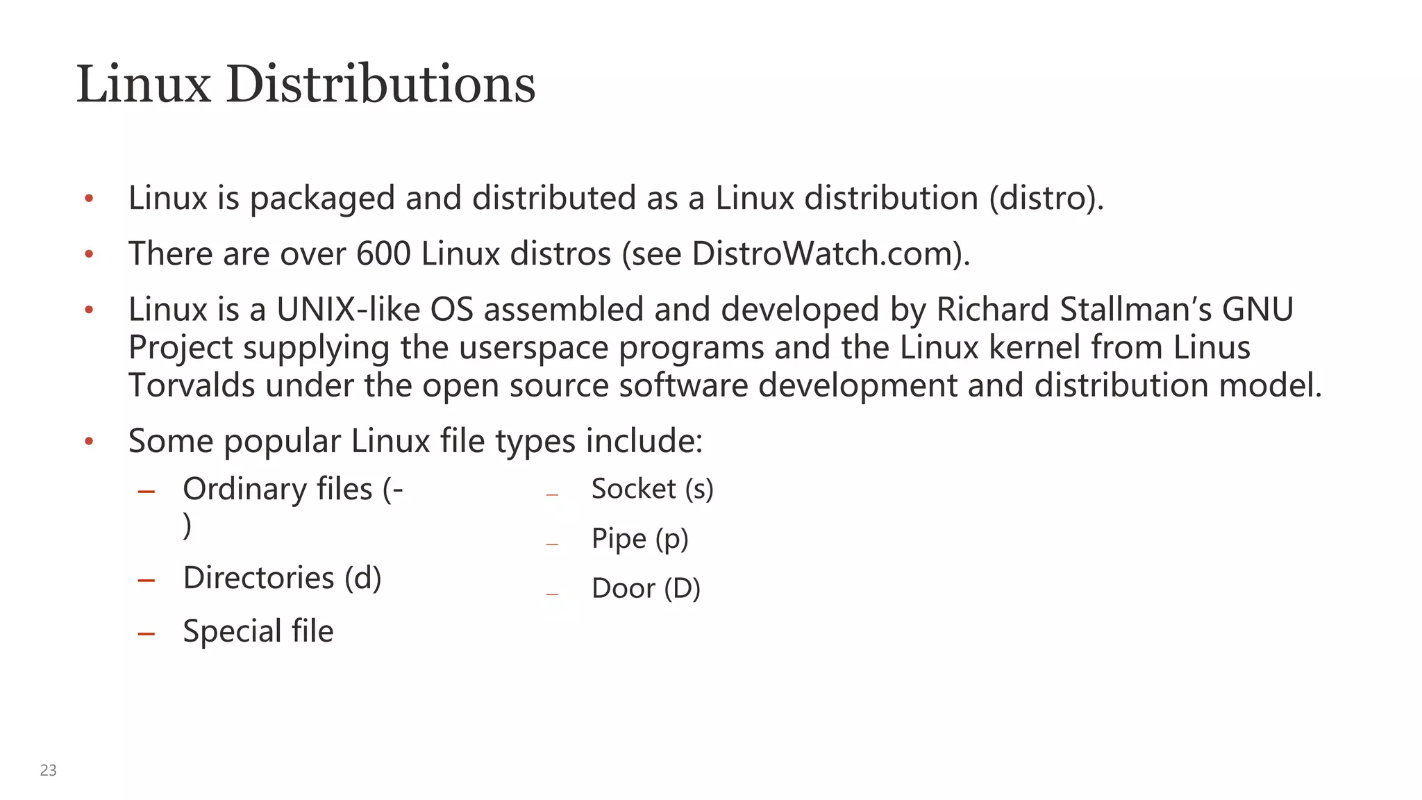 23
Linux Distributions
• Linux is packaged and distributed as a Linux distribution (distro).
• There are over 600 Linux distros (see DistroWatch.com).
• Linux is a UNIX-like OS assembled and developed by Richard Stallman’s GNU
Project supplying the userspace programs and the Linux kernel from Linus
Torvalds under the open source software development and distribution model.
• Some popular Linux file types include:
— Socket (s)
— Pipe (p)
— Door (D)
– Ordinary files (-
)
– Directories (d)
– Special file
 