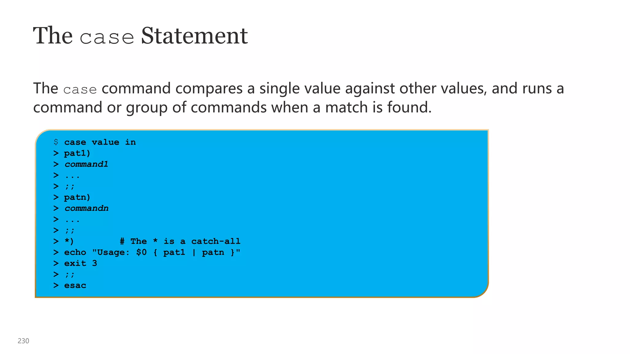 230
The case Statement
The case command compares a single value against other values, and runs a
command or group of commands when a match is found.
$ case value in
> pat1)
> command1
> ...
> ;;
> patn)
> commandn
> ...
> ;;
> *) # The * is a catch-all
> echo "Usage: $0 { pat1 | patn }"
> exit 3
> ;;
> esac
 