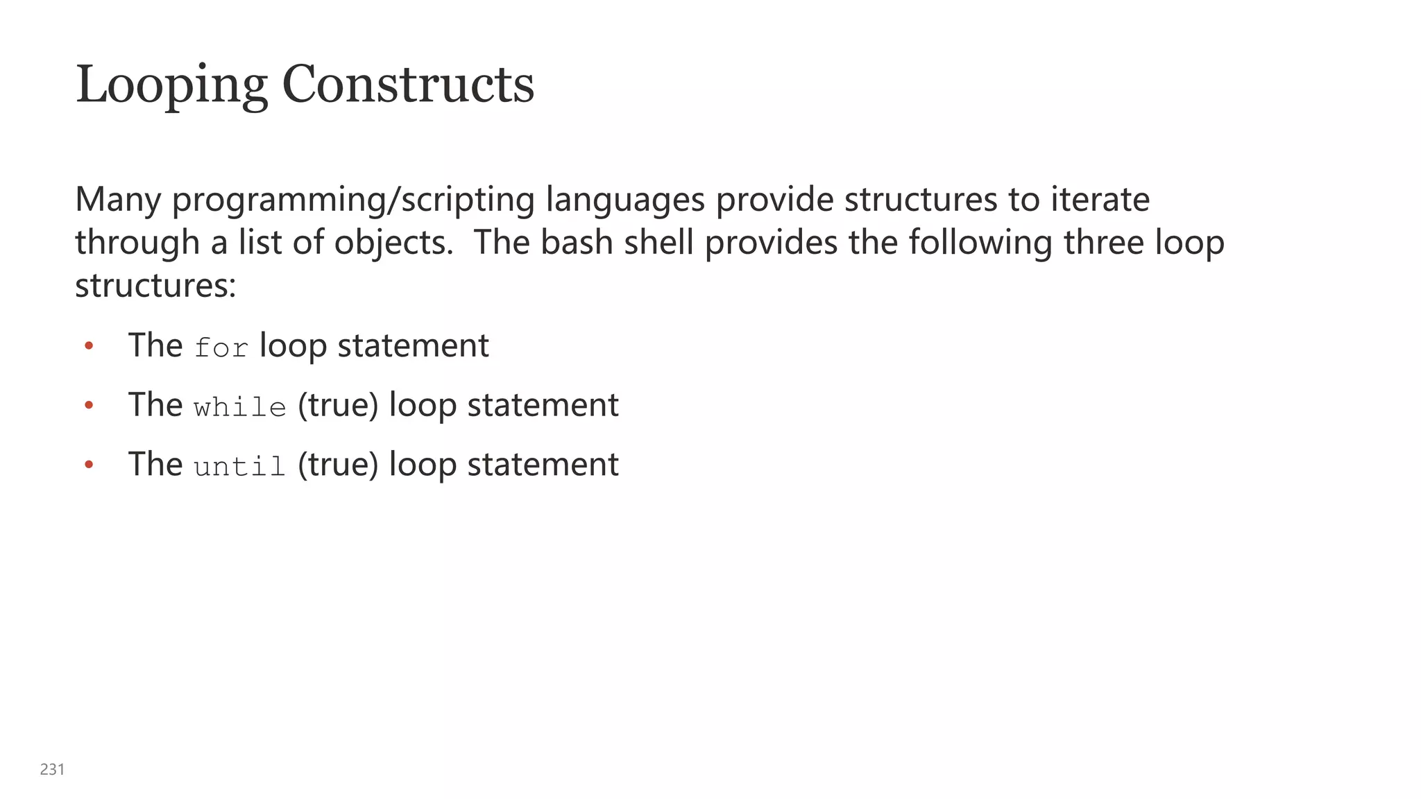 231
Looping Constructs
Many programming/scripting languages provide structures to iterate
through a list of objects. The bash shell provides the following three loop
structures:
• The for loop statement
• The while (true) loop statement
• The until (true) loop statement
 