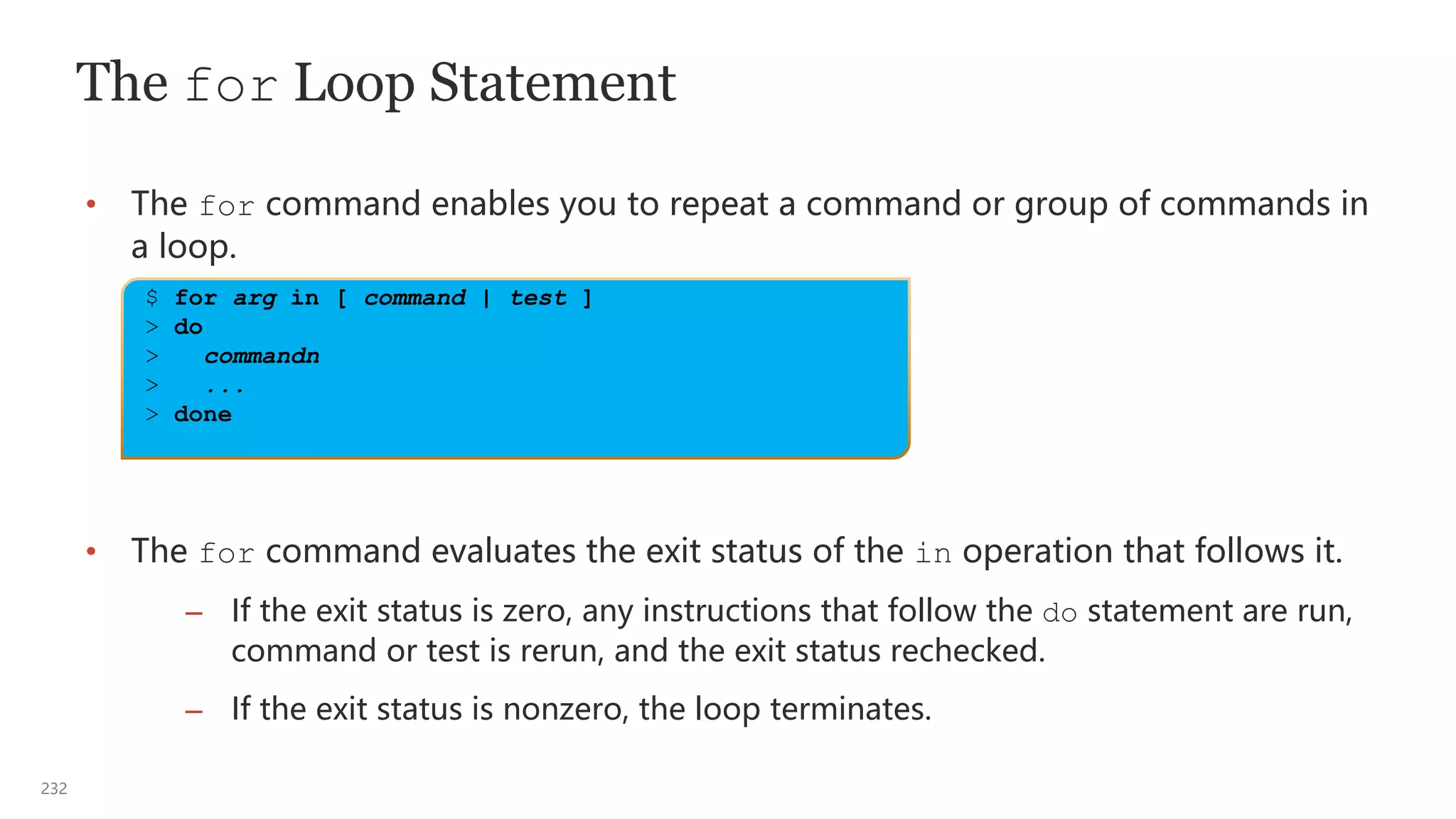 232
The for Loop Statement
• The for command enables you to repeat a command or group of commands in
a loop.
• The for command evaluates the exit status of the in operation that follows it.
– If the exit status is zero, any instructions that follow the do statement are run,
command or test is rerun, and the exit status rechecked.
– If the exit status is nonzero, the loop terminates.
$ for arg in [ command | test ]
> do
> commandn
> ...
> done
 