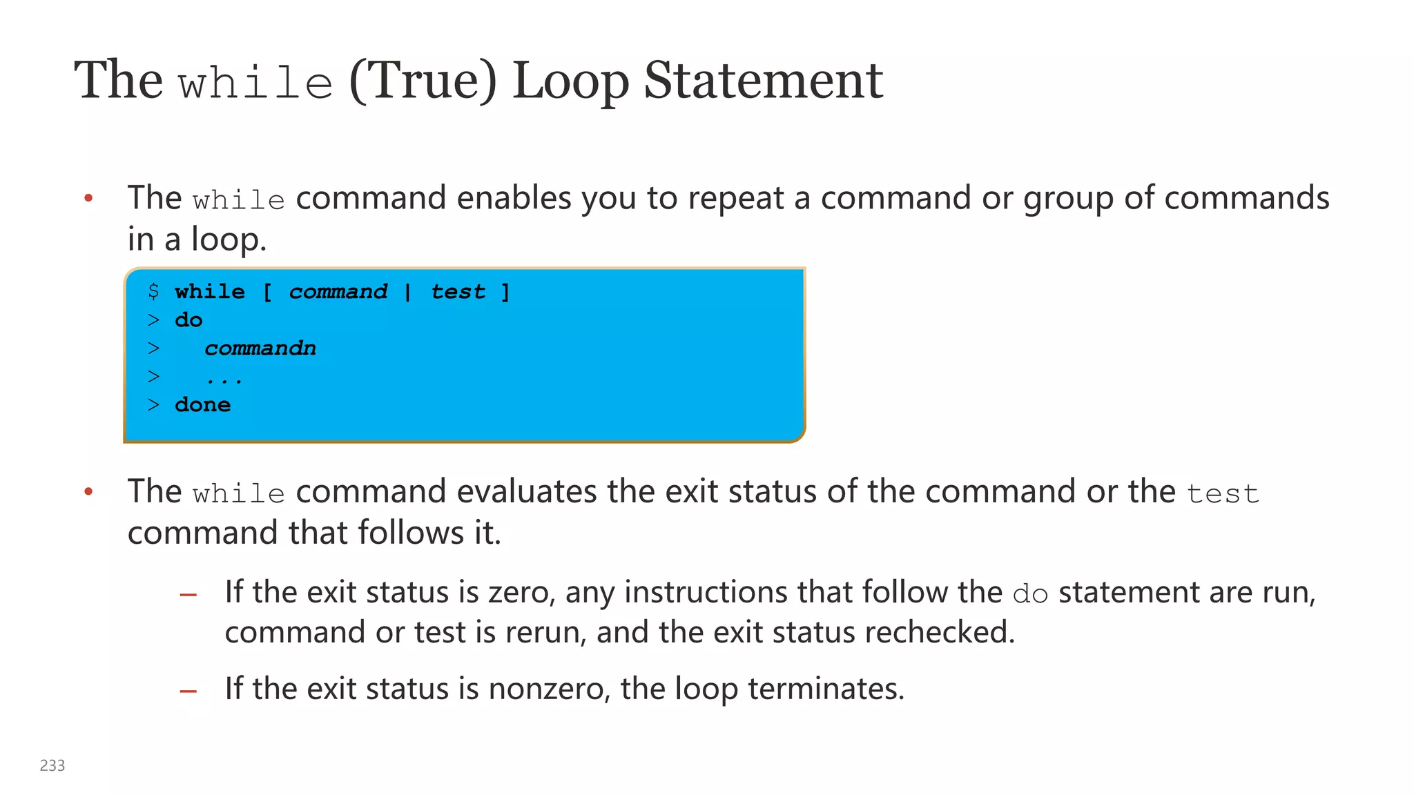 233
The while (True) Loop Statement
• The while command enables you to repeat a command or group of commands
in a loop.
• The while command evaluates the exit status of the command or the test
command that follows it.
– If the exit status is zero, any instructions that follow the do statement are run,
command or test is rerun, and the exit status rechecked.
– If the exit status is nonzero, the loop terminates.
$ while [ command | test ]
> do
> commandn
> ...
> done
 
