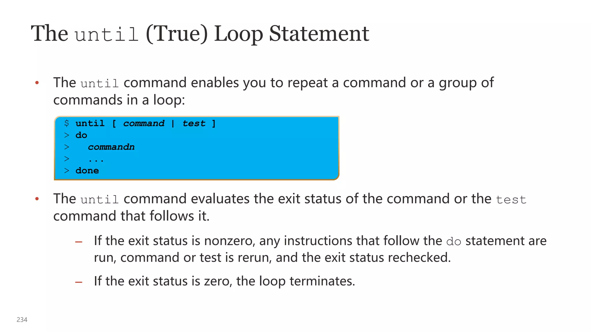 234
The until (True) Loop Statement
• The until command enables you to repeat a command or a group of
commands in a loop:
• The until command evaluates the exit status of the command or the test
command that follows it.
– If the exit status is nonzero, any instructions that follow the do statement are
run, command or test is rerun, and the exit status rechecked.
– If the exit status is zero, the loop terminates.
$ until [ command | test ]
> do
> commandn
> ...
> done
 