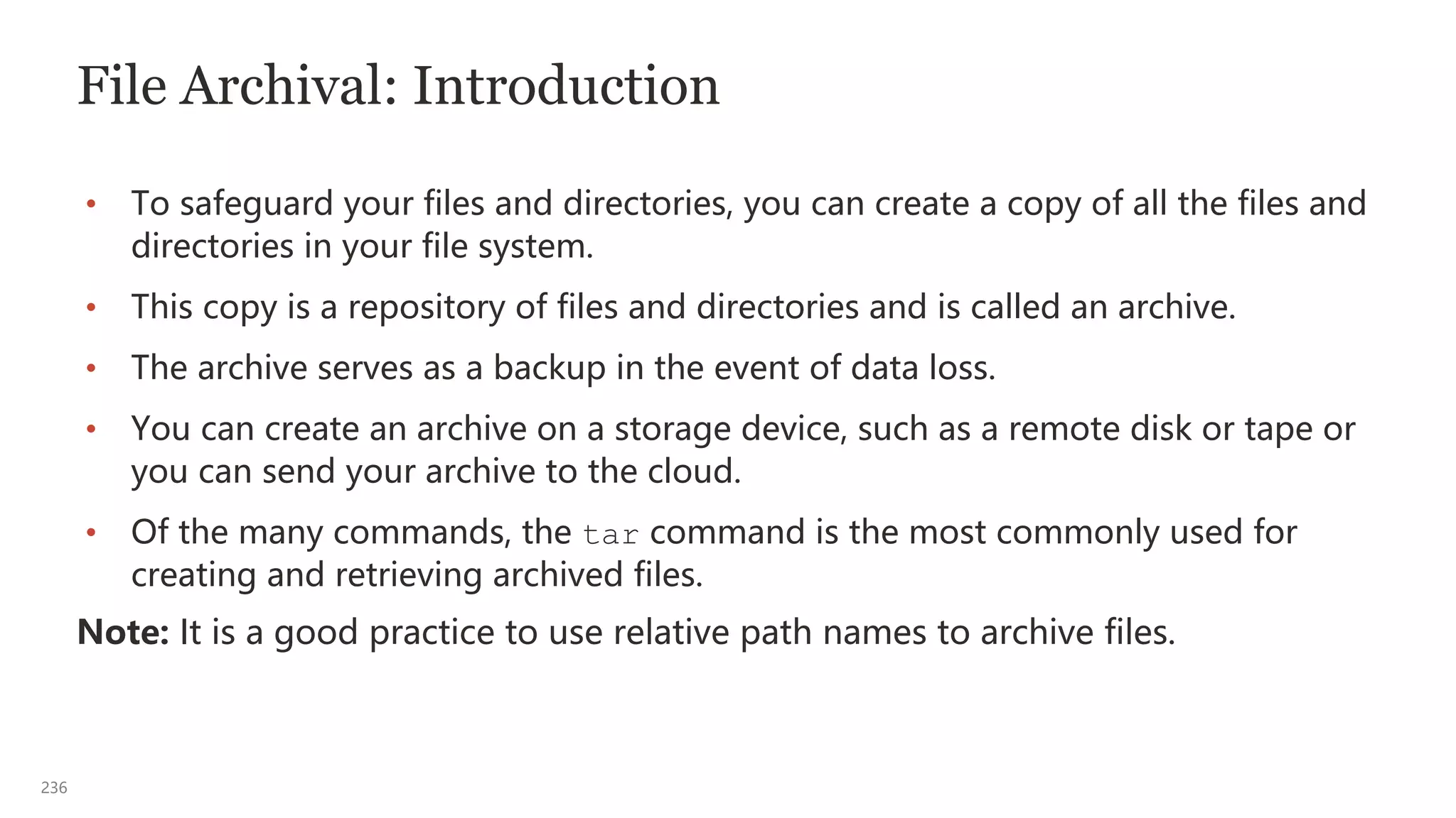236
File Archival: Introduction
• To safeguard your files and directories, you can create a copy of all the files and
directories in your file system.
• This copy is a repository of files and directories and is called an archive.
• The archive serves as a backup in the event of data loss.
• You can create an archive on a storage device, such as a remote disk or tape or
you can send your archive to the cloud.
• Of the many commands, the tar command is the most commonly used for
creating and retrieving archived files.
Note: It is a good practice to use relative path names to archive files.
 