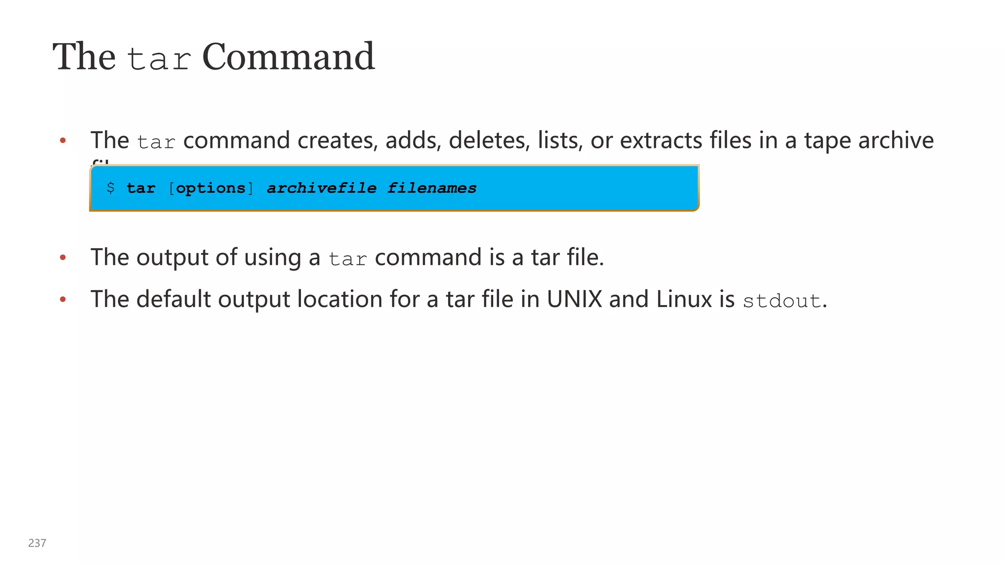 237
The tar Command
• The tar command creates, adds, deletes, lists, or extracts files in a tape archive
file.
• The output of using a tar command is a tar file.
• The default output location for a tar file in UNIX and Linux is stdout.
$ tar [options] archivefile filenames
 