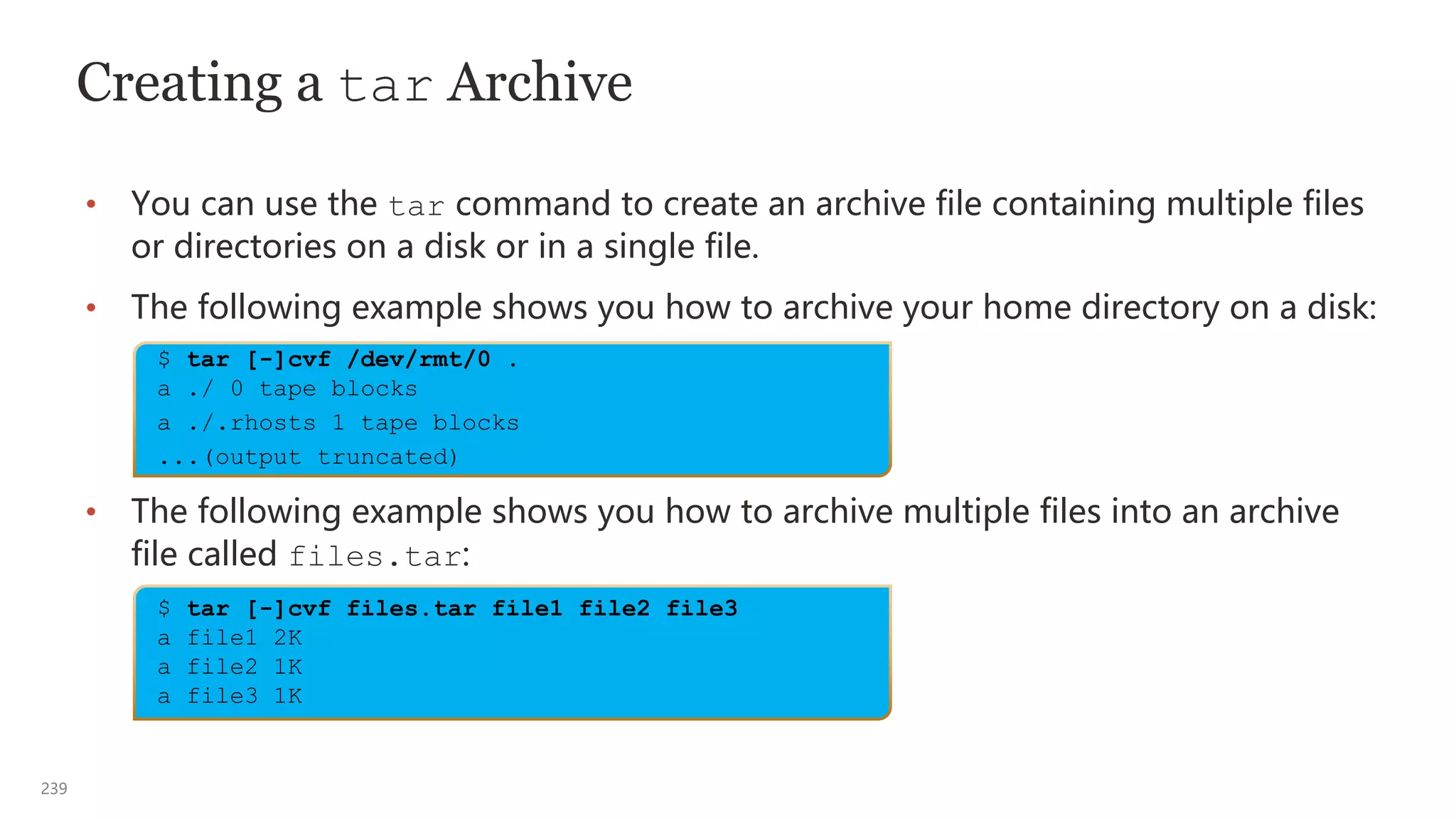 239
Creating a tar Archive
• You can use the tar command to create an archive file containing multiple files
or directories on a disk or in a single file.
• The following example shows you how to archive your home directory on a disk:
• The following example shows you how to archive multiple files into an archive
file called files.tar:
$ tar [-]cvf /dev/rmt/0 .
a ./ 0 tape blocks
a ./.rhosts 1 tape blocks
...(output truncated)
$ tar [-]cvf files.tar file1 file2 file3
a file1 2K
a file2 1K
a file3 1K
 