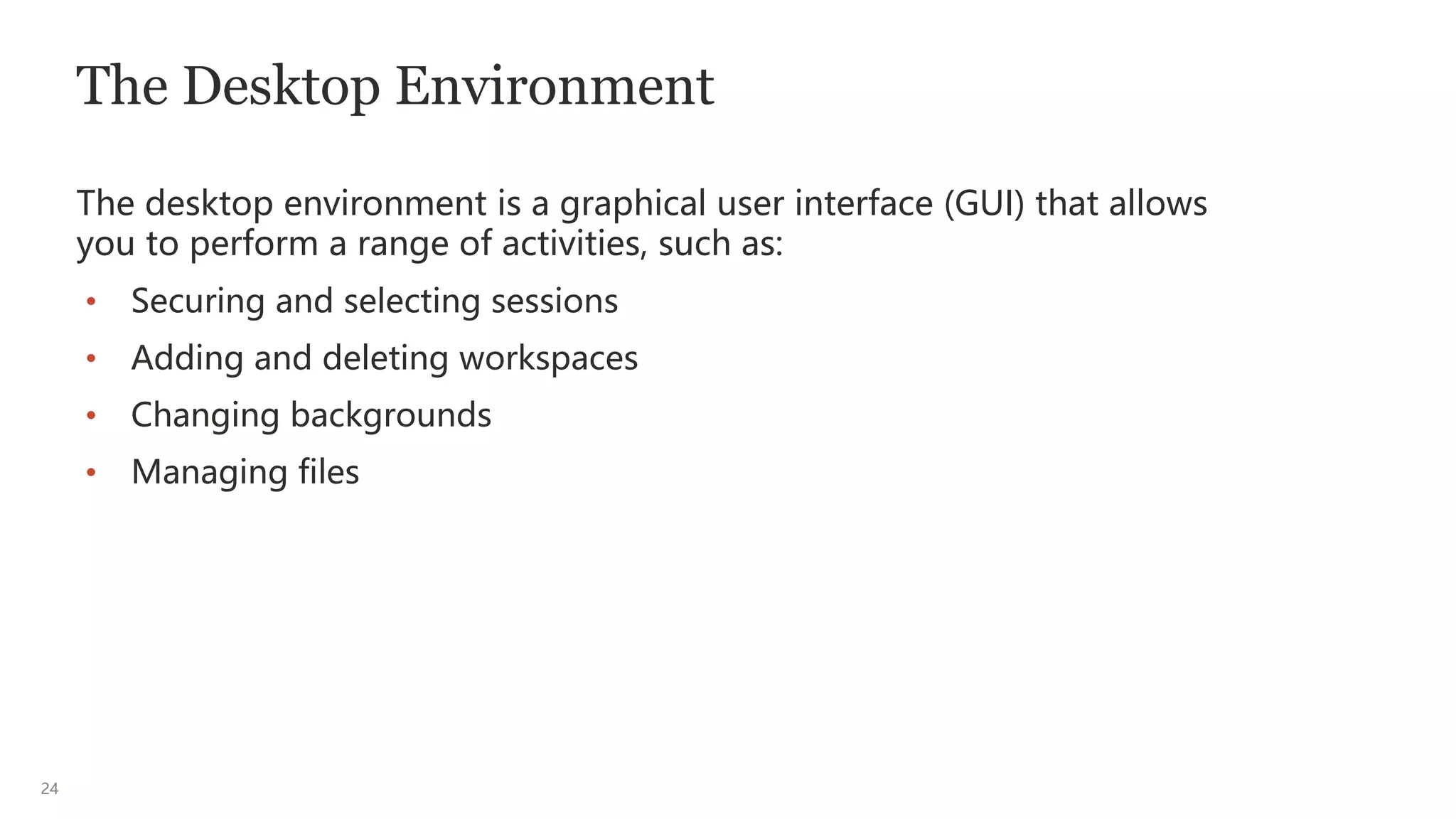 24
The Desktop Environment
The desktop environment is a graphical user interface (GUI) that allows
you to perform a range of activities, such as:
• Securing and selecting sessions
• Adding and deleting workspaces
• Changing backgrounds
• Managing files
 