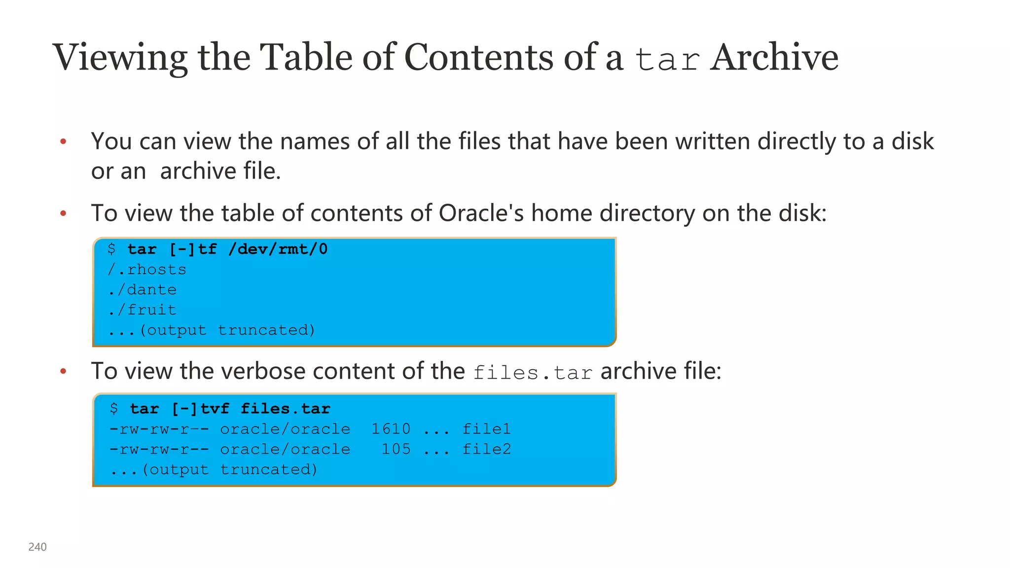 240
Viewing the Table of Contents of a tar Archive
• You can view the names of all the files that have been written directly to a disk
or an archive file.
• To view the table of contents of Oracle's home directory on the disk:
• To view the verbose content of the files.tar archive file:
$ tar [-]tf /dev/rmt/0
/.rhosts
./dante
./fruit
...(output truncated)
$ tar [-]tvf files.tar
-rw-rw-r–- oracle/oracle 1610 ... file1
-rw-rw-r-- oracle/oracle 105 ... file2
...(output truncated)
 