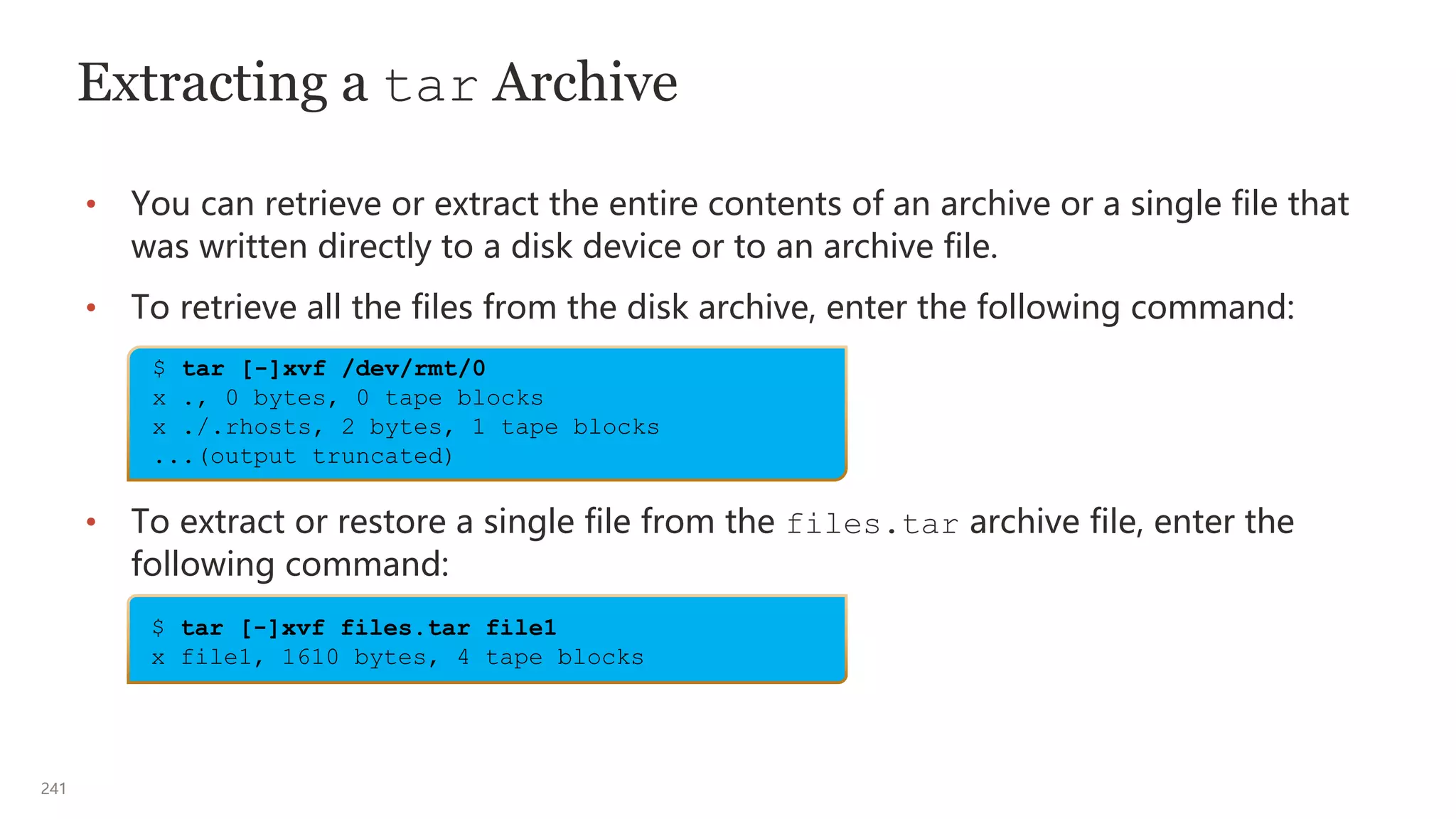 241
Extracting a tar Archive
• You can retrieve or extract the entire contents of an archive or a single file that
was written directly to a disk device or to an archive file.
• To retrieve all the files from the disk archive, enter the following command:
• To extract or restore a single file from the files.tar archive file, enter the
following command:
$ tar [-]xvf /dev/rmt/0
x ., 0 bytes, 0 tape blocks
x ./.rhosts, 2 bytes, 1 tape blocks
...(output truncated)
$ tar [-]xvf files.tar file1
x file1, 1610 bytes, 4 tape blocks
 