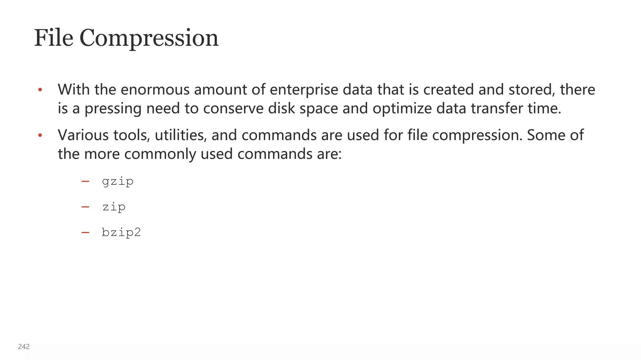 242
File Compression
• With the enormous amount of enterprise data that is created and stored, there
is a pressing need to conserve disk space and optimize data transfer time.
• Various tools, utilities, and commands are used for file compression. Some of
the more commonly used commands are:
– gzip
– zip
– bzip2
 