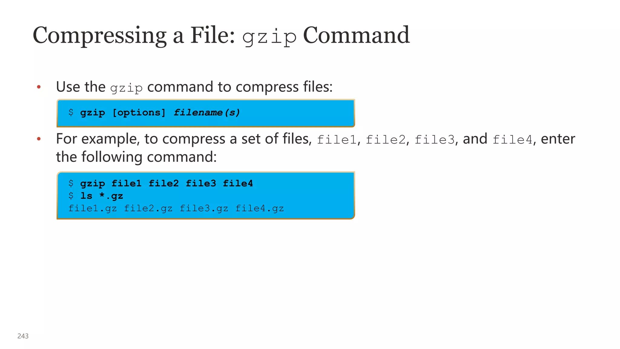 243
Compressing a File: gzip Command
• Use the gzip command to compress files:
• For example, to compress a set of files, file1, file2, file3, and file4, enter
the following command:
$ gzip file1 file2 file3 file4
$ ls *.gz
file1.gz file2.gz file3.gz file4.gz
$ gzip [options] filename(s)
 