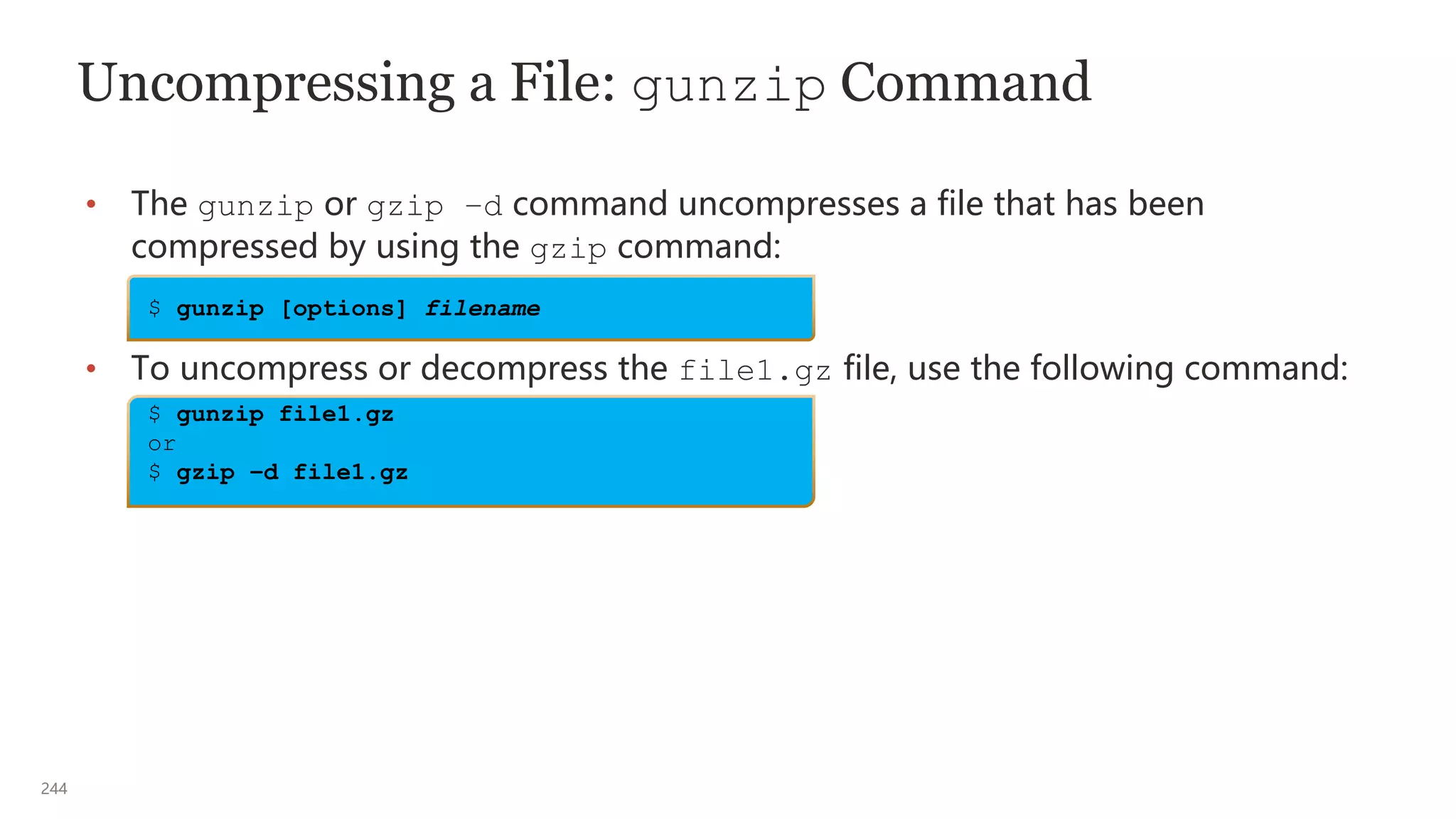244
Uncompressing a File: gunzip Command
• The gunzip or gzip –d command uncompresses a file that has been
compressed by using the gzip command:
• To uncompress or decompress the file1.gz file, use the following command:
$ gunzip [options] filename
$ gunzip file1.gz
or
$ gzip –d file1.gz
 