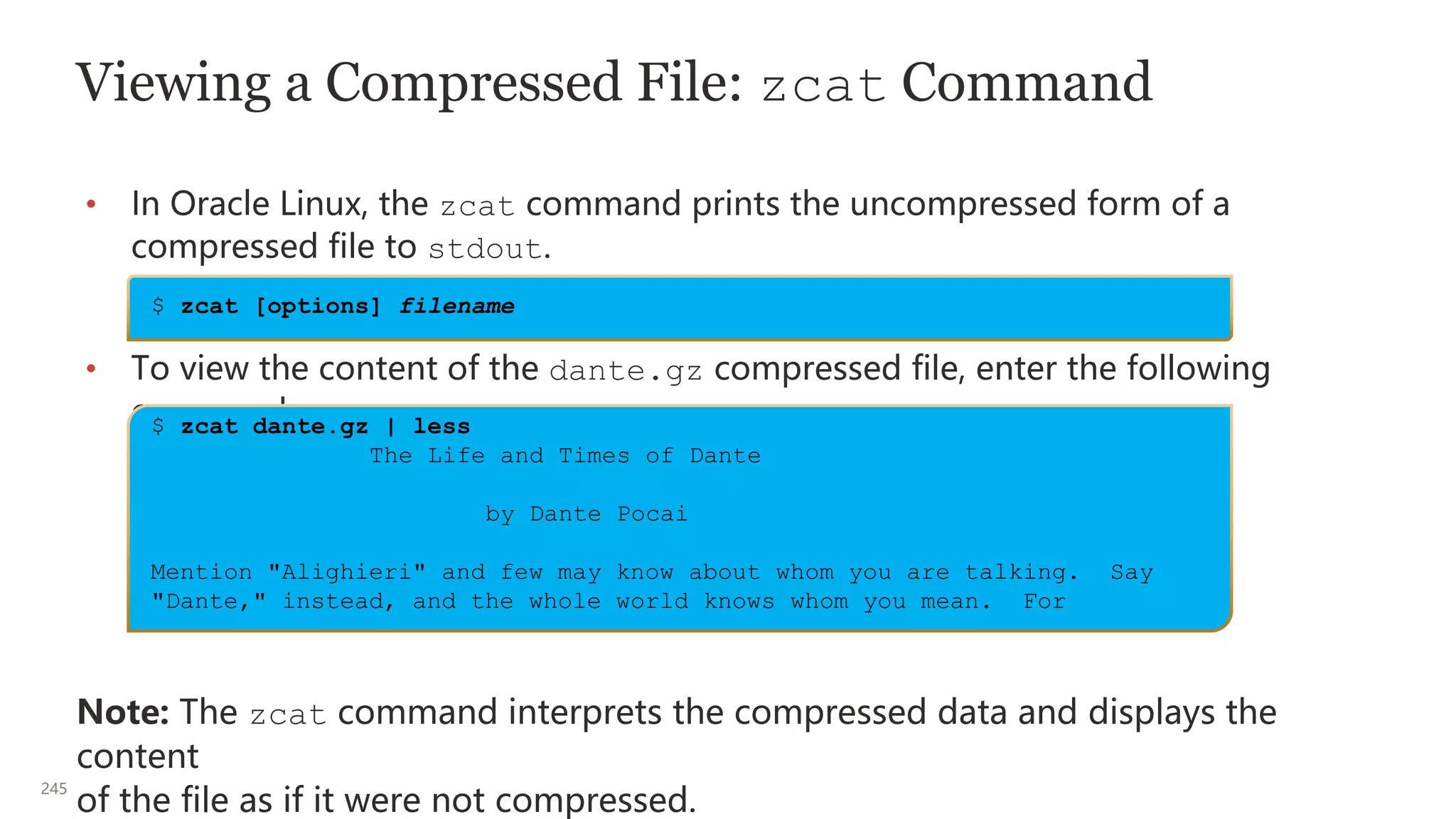245
Viewing a Compressed File: zcat Command
• In Oracle Linux, the zcat command prints the uncompressed form of a
compressed file to stdout.
• To view the content of the dante.gz compressed file, enter the following
command:
Note: The zcat command interprets the compressed data and displays the
content
of the file as if it were not compressed.
$ zcat dante.gz | less
The Life and Times of Dante
by Dante Pocai
Mention "Alighieri" and few may know about whom you are talking. Say
"Dante," instead, and the whole world knows whom you mean. For
$ zcat [options] filename
 