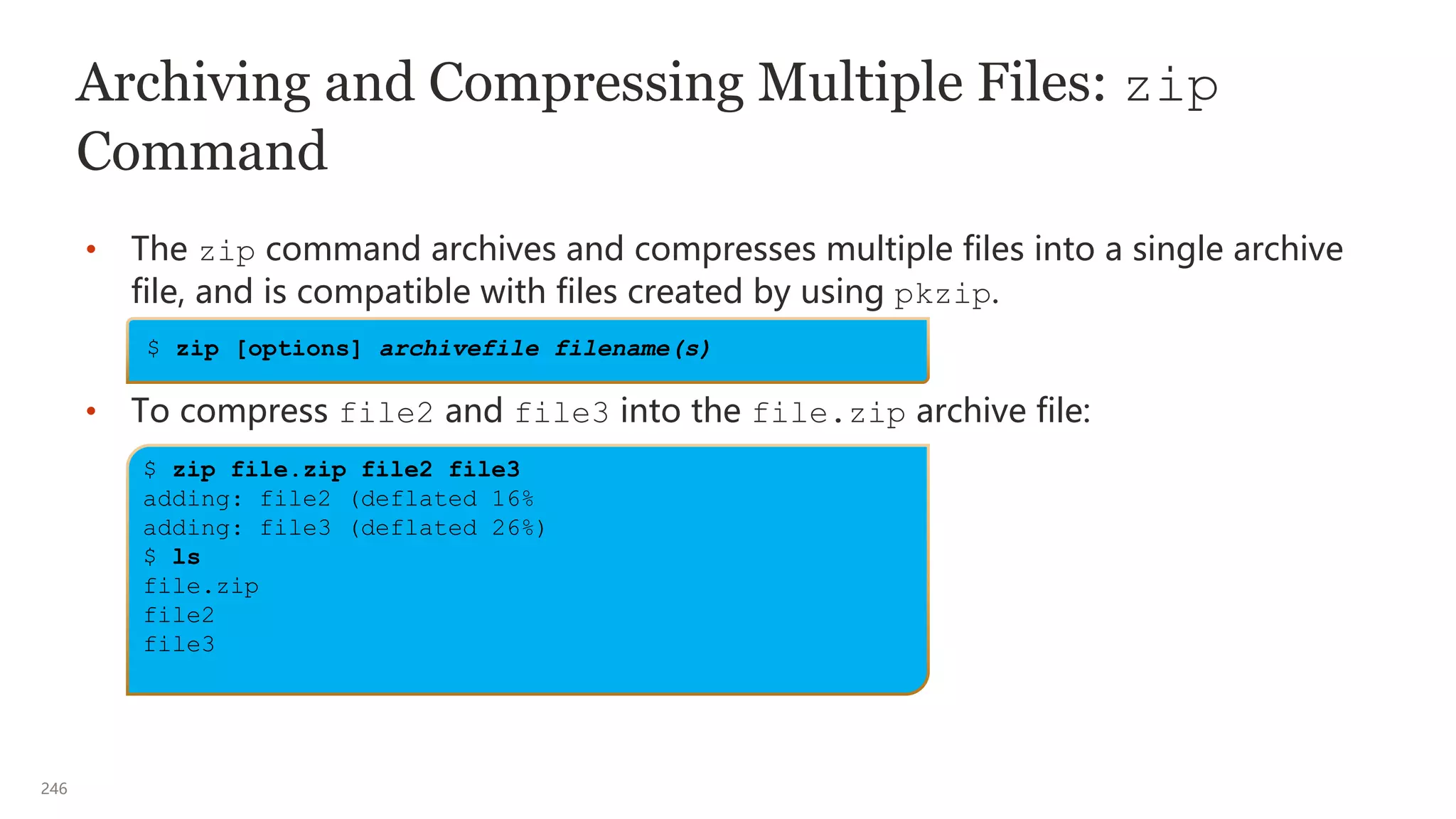 246
Archiving and Compressing Multiple Files: zip
Command
• The zip command archives and compresses multiple files into a single archive
file, and is compatible with files created by using pkzip.
• To compress file2 and file3 into the file.zip archive file:
$ zip file.zip file2 file3
adding: file2 (deflated 16%
adding: file3 (deflated 26%)
$ ls
file.zip
file2
file3
$ zip [options] archivefile filename(s)
 