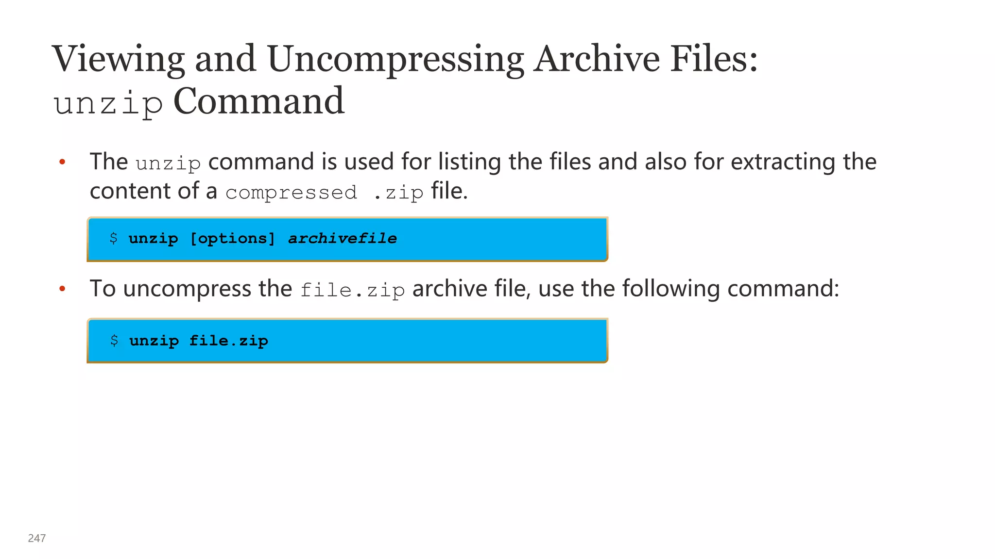 247
Viewing and Uncompressing Archive Files:
unzip Command
• The unzip command is used for listing the files and also for extracting the
content of a compressed .zip file.
• To uncompress the file.zip archive file, use the following command:
$ unzip [options] archivefile
$ unzip file.zip
 
