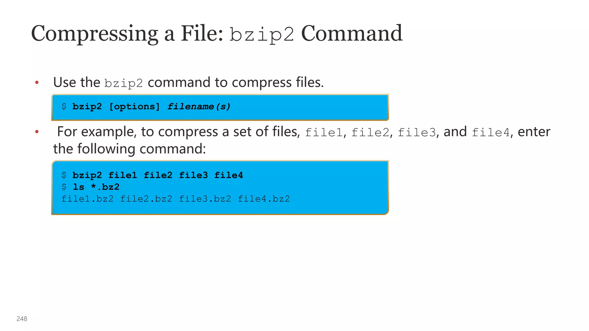 248
Compressing a File: bzip2 Command
• Use the bzip2 command to compress files.
• For example, to compress a set of files, file1, file2, file3, and file4, enter
the following command:
$ bzip2 file1 file2 file3 file4
$ ls *.bz2
file1.bz2 file2.bz2 file3.bz2 file4.bz2
$ bzip2 [options] filename(s)
 