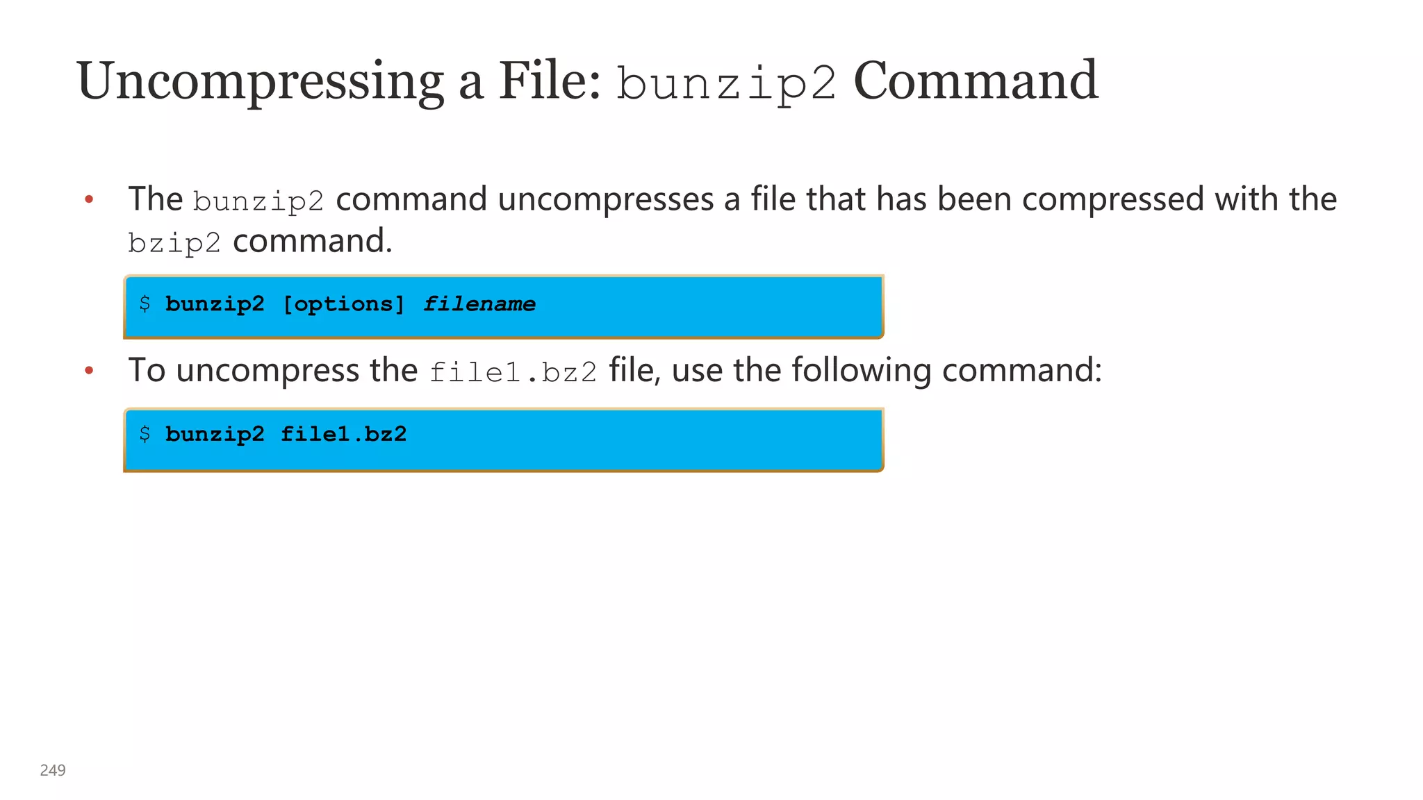 249
Uncompressing a File: bunzip2 Command
• The bunzip2 command uncompresses a file that has been compressed with the
bzip2 command.
• To uncompress the file1.bz2 file, use the following command:
$ bunzip2 [options] filename
$ bunzip2 file1.bz2
 