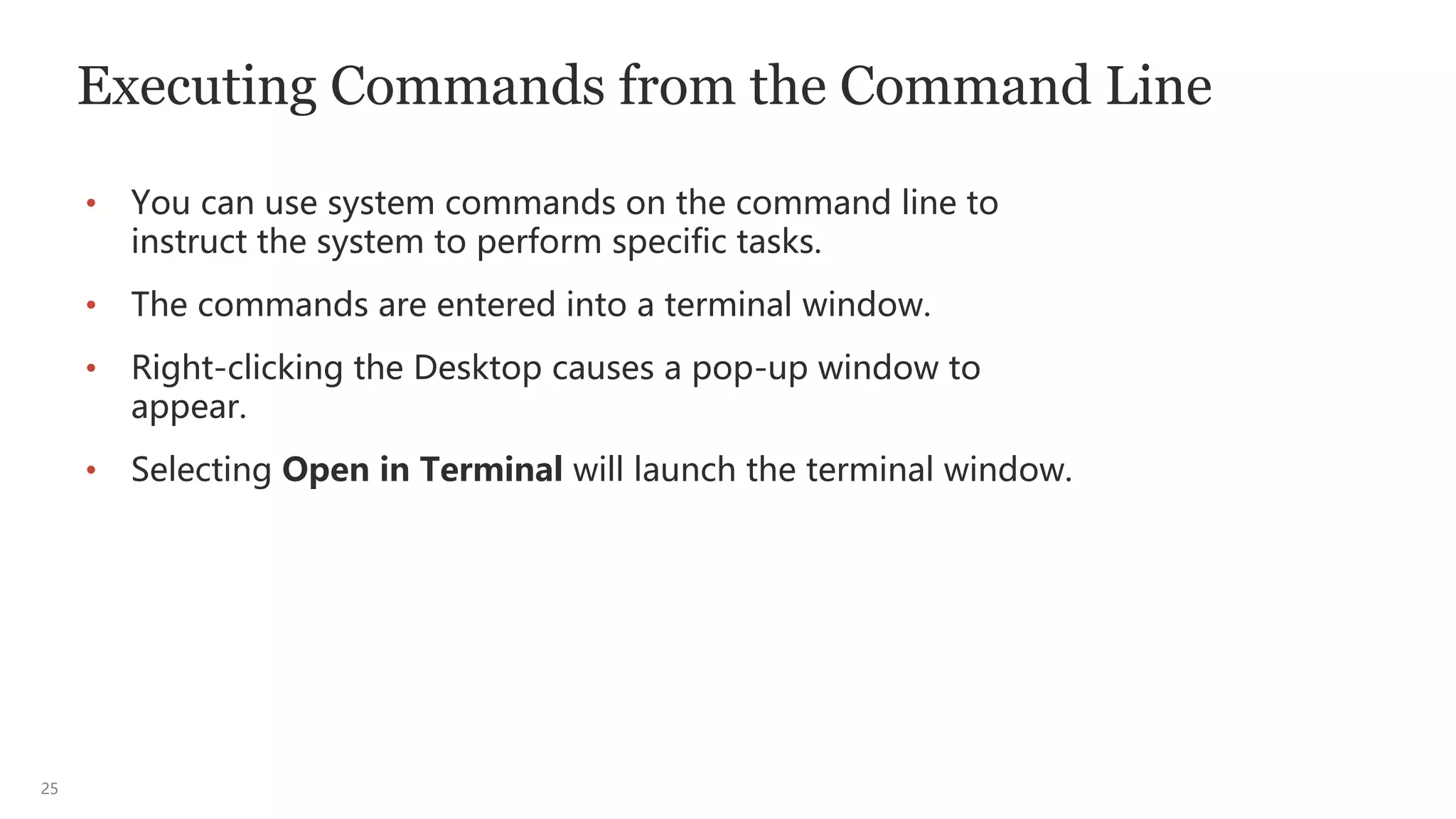 25
Executing Commands from the Command Line
• You can use system commands on the command line to
instruct the system to perform specific tasks.
• The commands are entered into a terminal window.
• Right-clicking the Desktop causes a pop-up window to
appear.
• Selecting Open in Terminal will launch the terminal window.
 