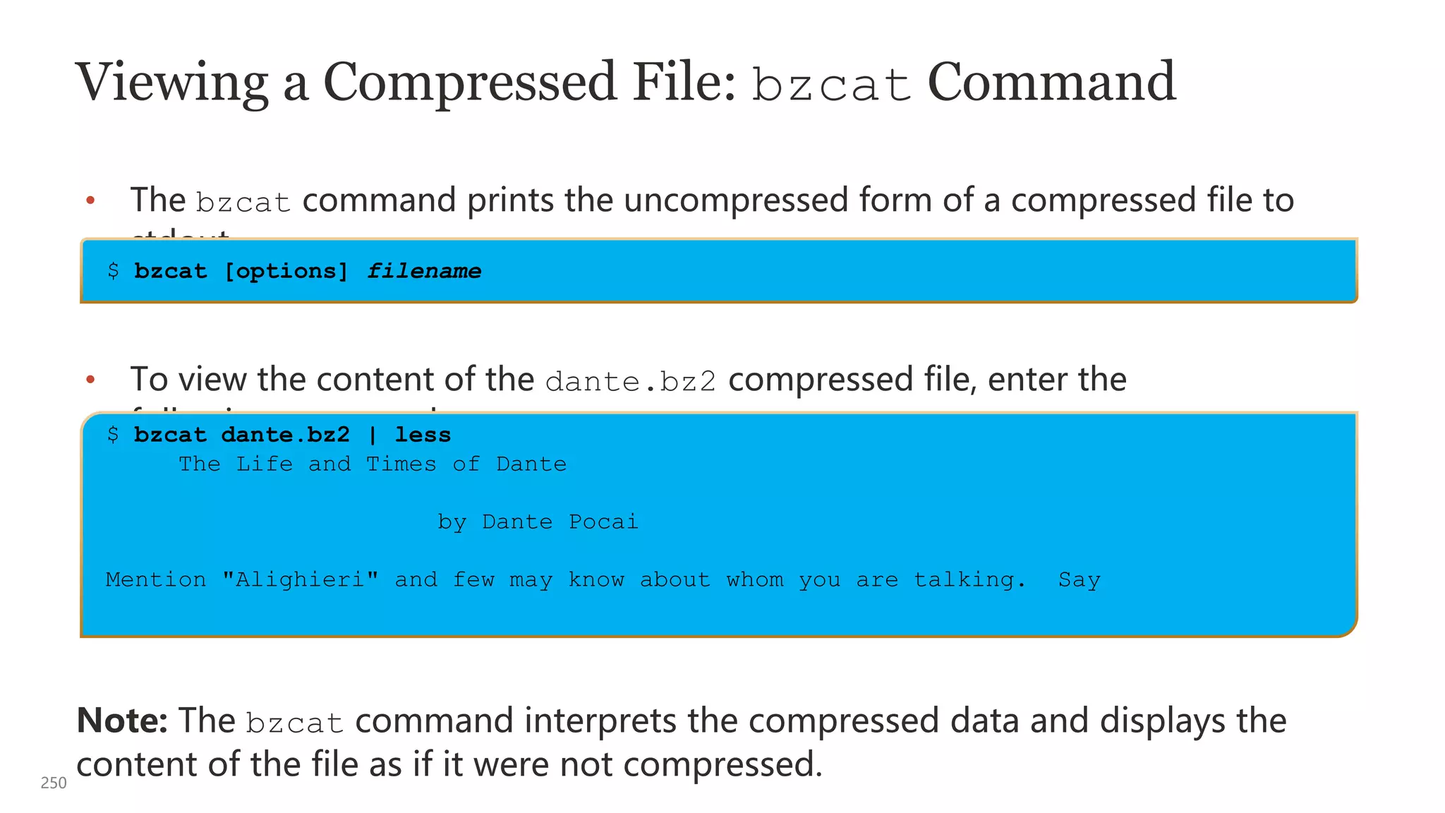 250
Viewing a Compressed File: bzcat Command
• The bzcat command prints the uncompressed form of a compressed file to
stdout.
• To view the content of the dante.bz2 compressed file, enter the
following command:
Note: The bzcat command interprets the compressed data and displays the
content of the file as if it were not compressed.
$ bzcat dante.bz2 | less
The Life and Times of Dante
by Dante Pocai
Mention "Alighieri" and few may know about whom you are talking. Say
$ bzcat [options] filename
 