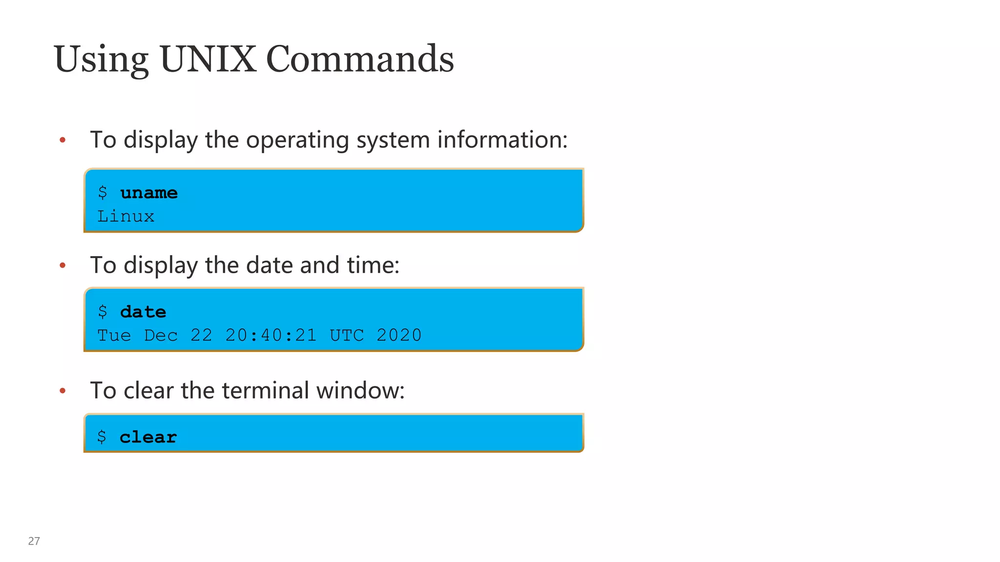 27
Using UNIX Commands
• To display the operating system information:
• To display the date and time:
• To clear the terminal window:
$ uname
Linux
$ date
Tue Dec 22 20:40:21 UTC 2020
$ clear
 