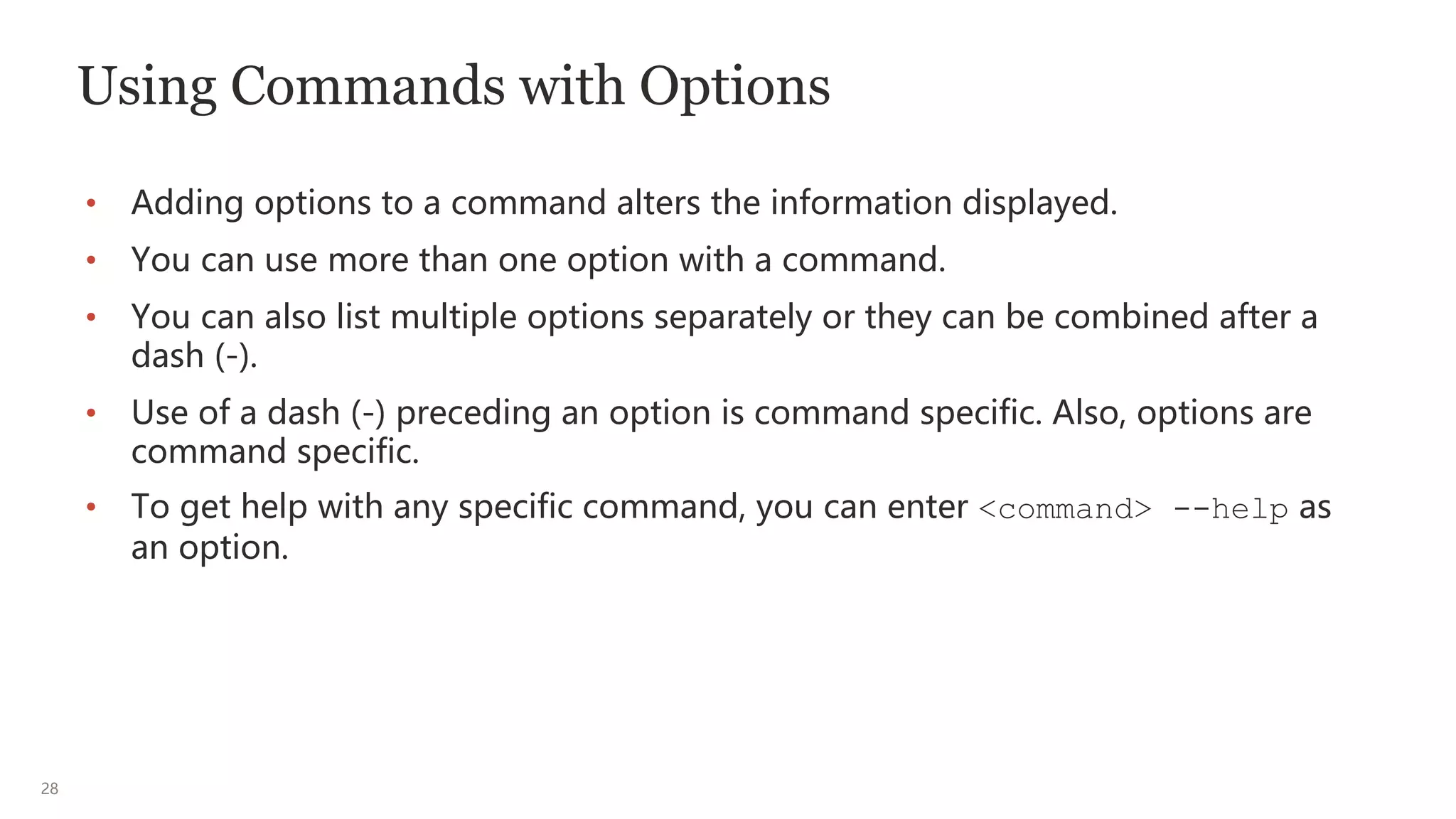 28
Using Commands with Options
• Adding options to a command alters the information displayed.
• You can use more than one option with a command.
• You can also list multiple options separately or they can be combined after a
dash (-).
• Use of a dash (-) preceding an option is command specific. Also, options are
command specific.
• To get help with any specific command, you can enter <command> --help as
an option.
 