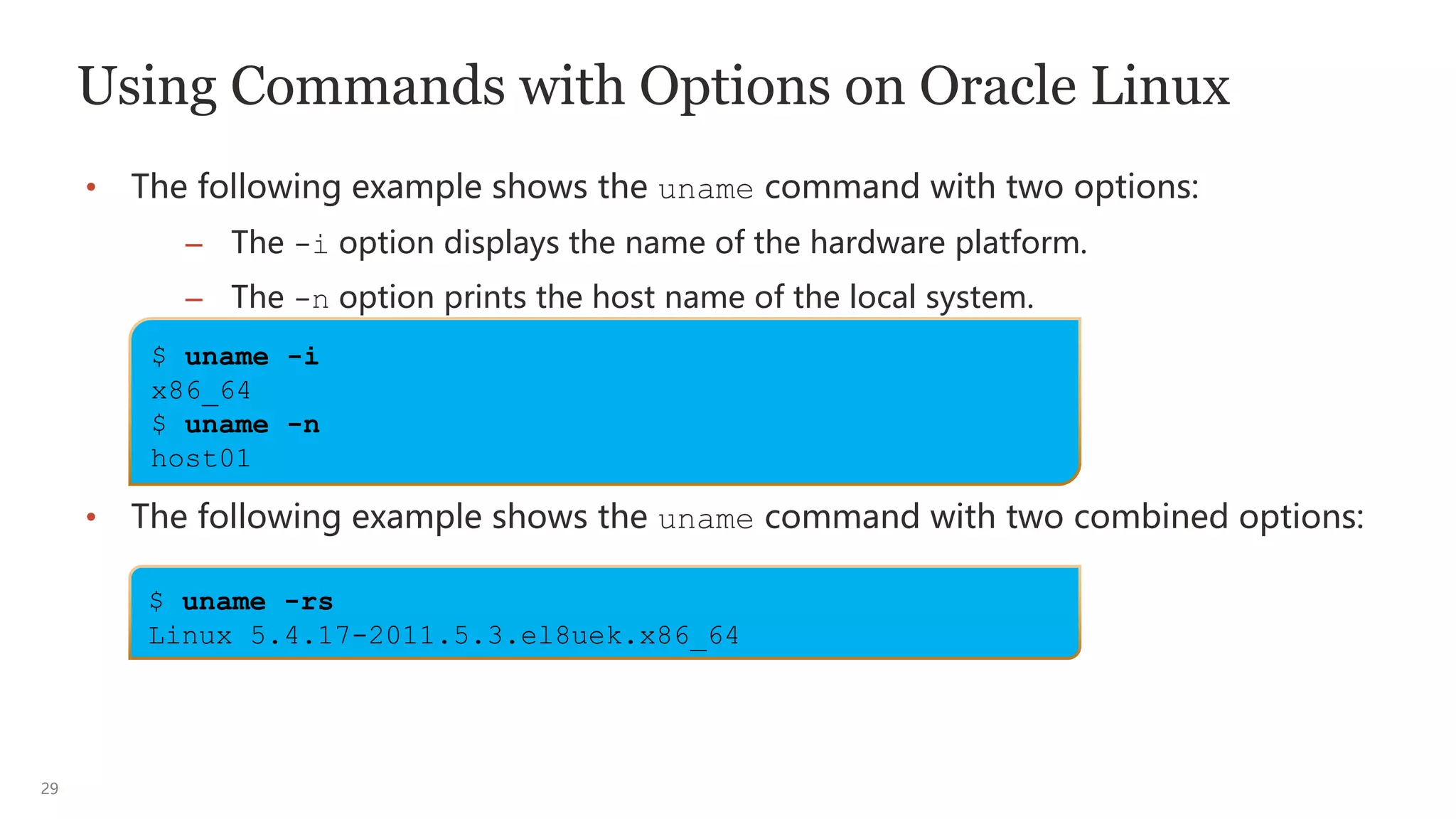 29
Using Commands with Options on Oracle Linux
• The following example shows the uname command with two options:
– The -i option displays the name of the hardware platform.
– The -n option prints the host name of the local system.
• The following example shows the uname command with two combined options:
$ uname -i
x86_64
$ uname -n
host01
$ uname -rs
Linux 5.4.17-2011.5.3.el8uek.x86_64
 