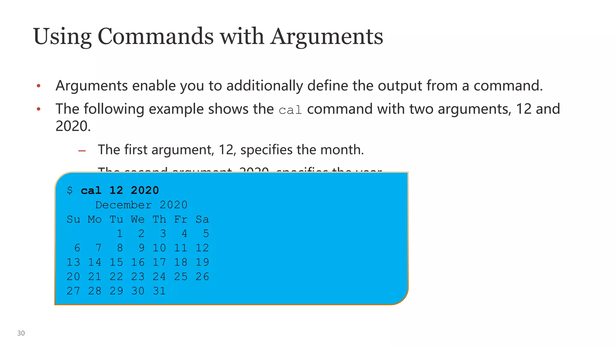 30
Using Commands with Arguments
• Arguments enable you to additionally define the output from a command.
• The following example shows the cal command with two arguments, 12 and
2020.
– The first argument, 12, specifies the month.
– The second argument, 2020, specifies the year.
$ cal 12 2020
December 2020
Su Mo Tu We Th Fr Sa
1 2 3 4 5
6 7 8 9 10 11 12
13 14 15 16 17 18 19
20 21 22 23 24 25 26
27 28 29 30 31
 