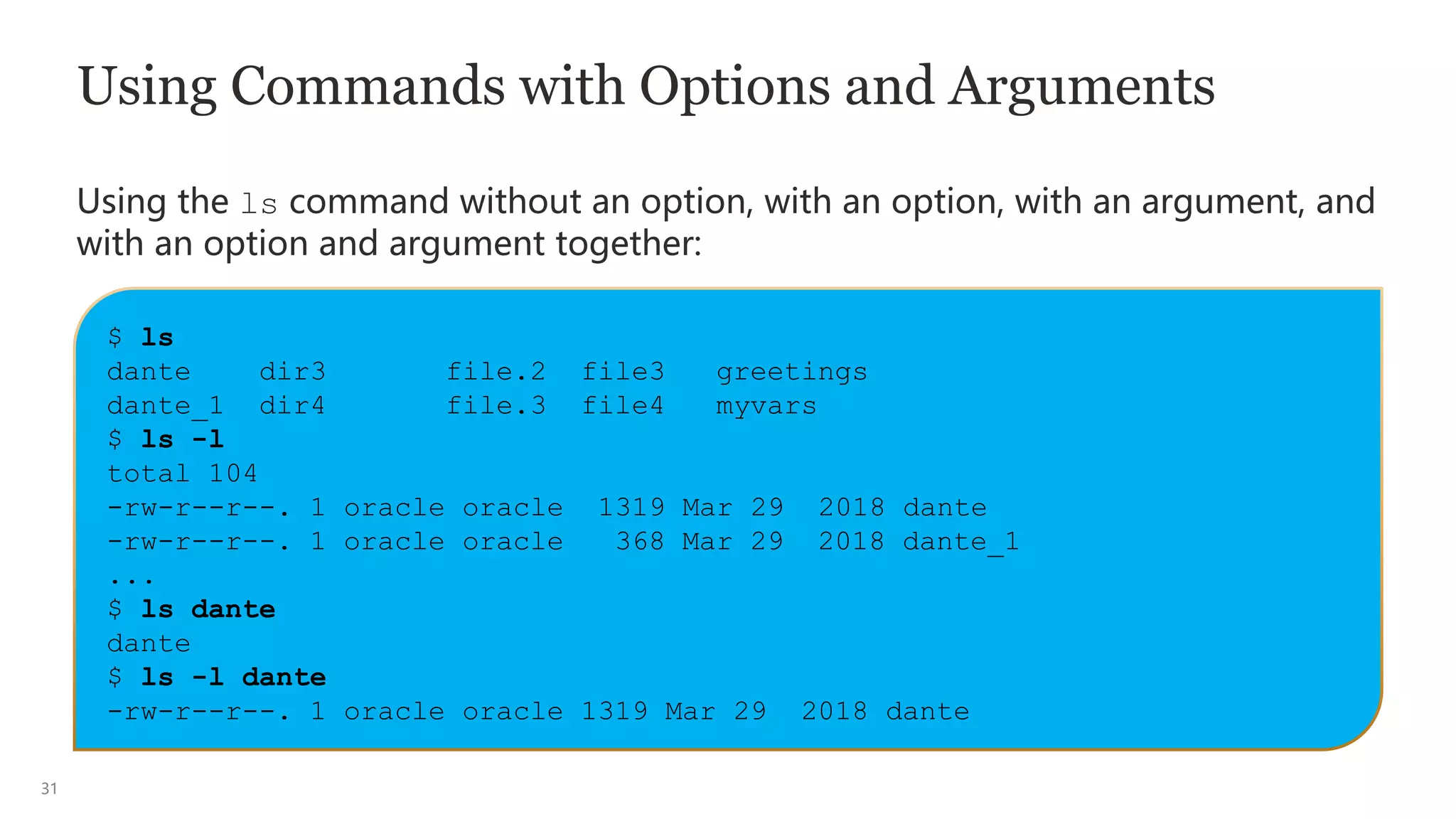 31
Using Commands with Options and Arguments
Using the ls command without an option, with an option, with an argument, and
with an option and argument together:
$ ls
dante dir3 file.2 file3 greetings
dante_1 dir4 file.3 file4 myvars
$ ls -l
total 104
-rw-r--r--. 1 oracle oracle 1319 Mar 29 2018 dante
-rw-r--r--. 1 oracle oracle 368 Mar 29 2018 dante_1
...
$ ls dante
dante
$ ls -l dante
-rw-r--r--. 1 oracle oracle 1319 Mar 29 2018 dante
 