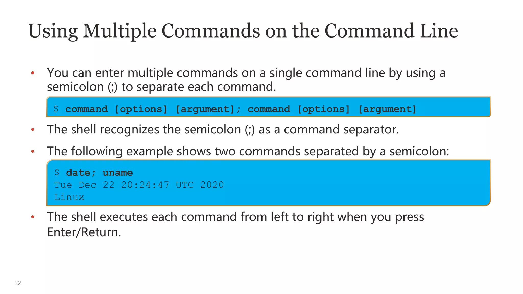 32
Using Multiple Commands on the Command Line
• You can enter multiple commands on a single command line by using a
semicolon (;) to separate each command.
• The shell recognizes the semicolon (;) as a command separator.
• The following example shows two commands separated by a semicolon:
• The shell executes each command from left to right when you press
Enter/Return.
$ command [options] [argument]; command [options] [argument]
$ date; uname
Tue Dec 22 20:24:47 UTC 2020
Linux
 