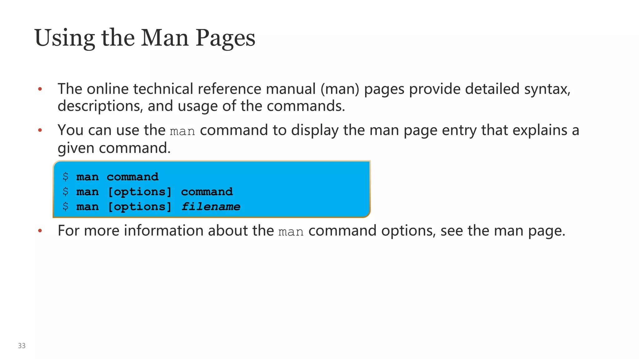 33
Using the Man Pages
• The online technical reference manual (man) pages provide detailed syntax,
descriptions, and usage of the commands.
• You can use the man command to display the man page entry that explains a
given command.
• For more information about the man command options, see the man page.
$ man command
$ man [options] command
$ man [options] filename
 