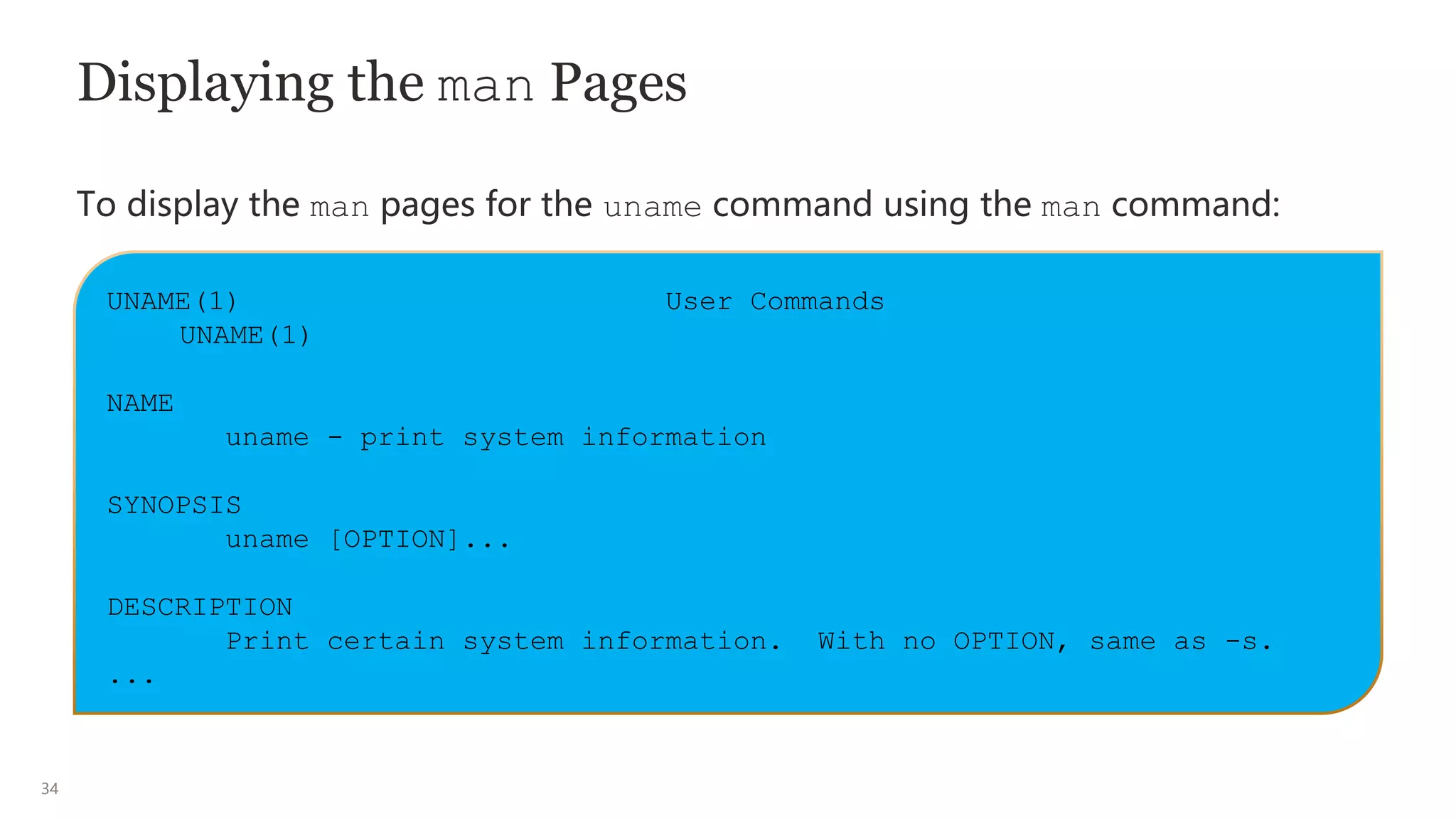 34
Displaying the man Pages
To display the man pages for the uname command using the man command:
UNAME(1) User Commands
UNAME(1)
NAME
uname - print system information
SYNOPSIS
uname [OPTION]...
DESCRIPTION
Print certain system information. With no OPTION, same as -s.
...
 
