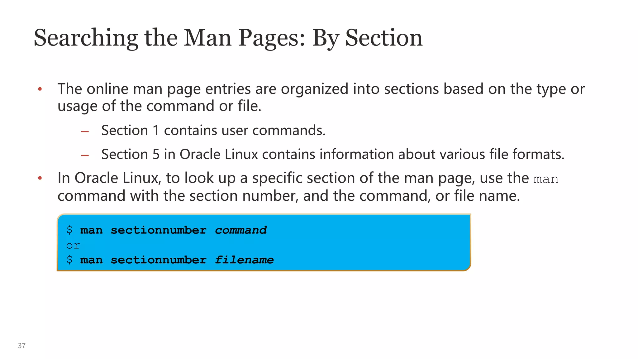 37
Searching the Man Pages: By Section
• The online man page entries are organized into sections based on the type or
usage of the command or file.
– Section 1 contains user commands.
– Section 5 in Oracle Linux contains information about various file formats.
• In Oracle Linux, to look up a specific section of the man page, use the man
command with the section number, and the command, or file name.
$ man sectionnumber command
or
$ man sectionnumber filename
 
