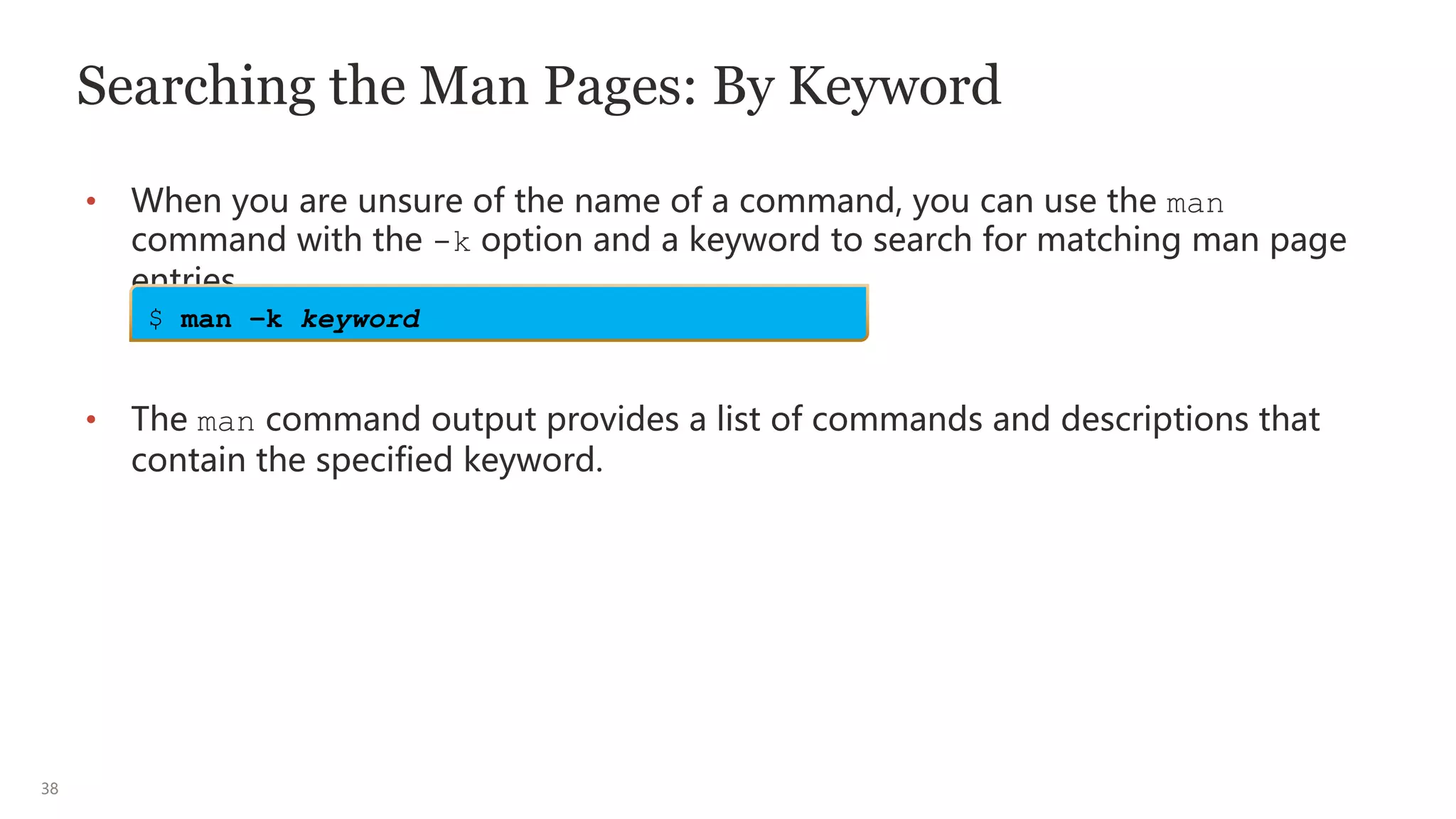 38
Searching the Man Pages: By Keyword
• When you are unsure of the name of a command, you can use the man
command with the -k option and a keyword to search for matching man page
entries.
• The man command output provides a list of commands and descriptions that
contain the specified keyword.
$ man –k keyword
 