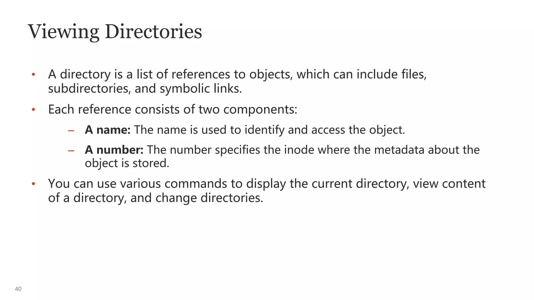 40
Viewing Directories
• A directory is a list of references to objects, which can include files,
subdirectories, and symbolic links.
• Each reference consists of two components:
– A name: The name is used to identify and access the object.
– A number: The number specifies the inode where the metadata about the
object is stored.
• You can use various commands to display the current directory, view content
of a directory, and change directories.
 