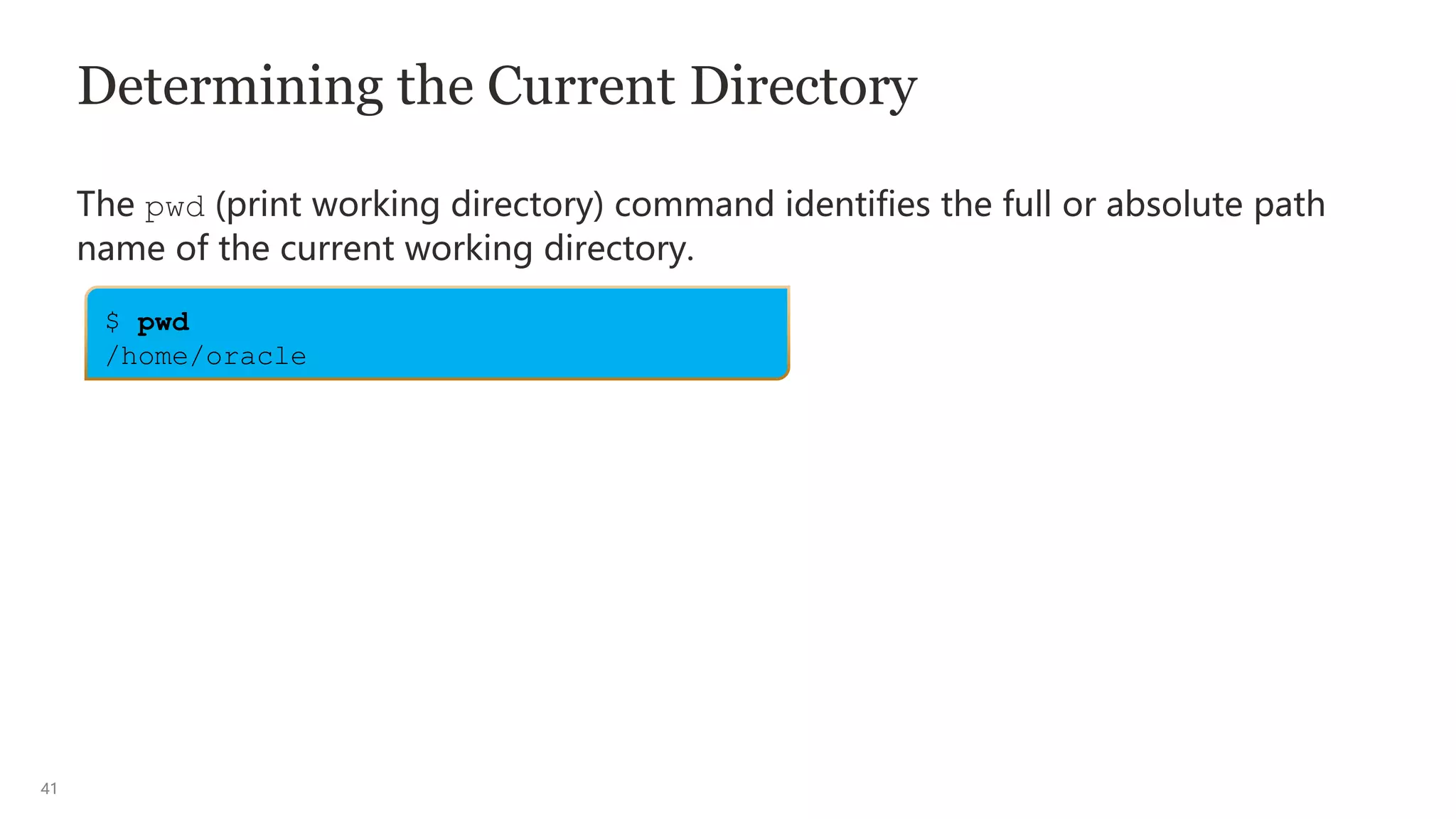 41
Determining the Current Directory
The pwd (print working directory) command identifies the full or absolute path
name of the current working directory.
$ pwd
/home/oracle
 