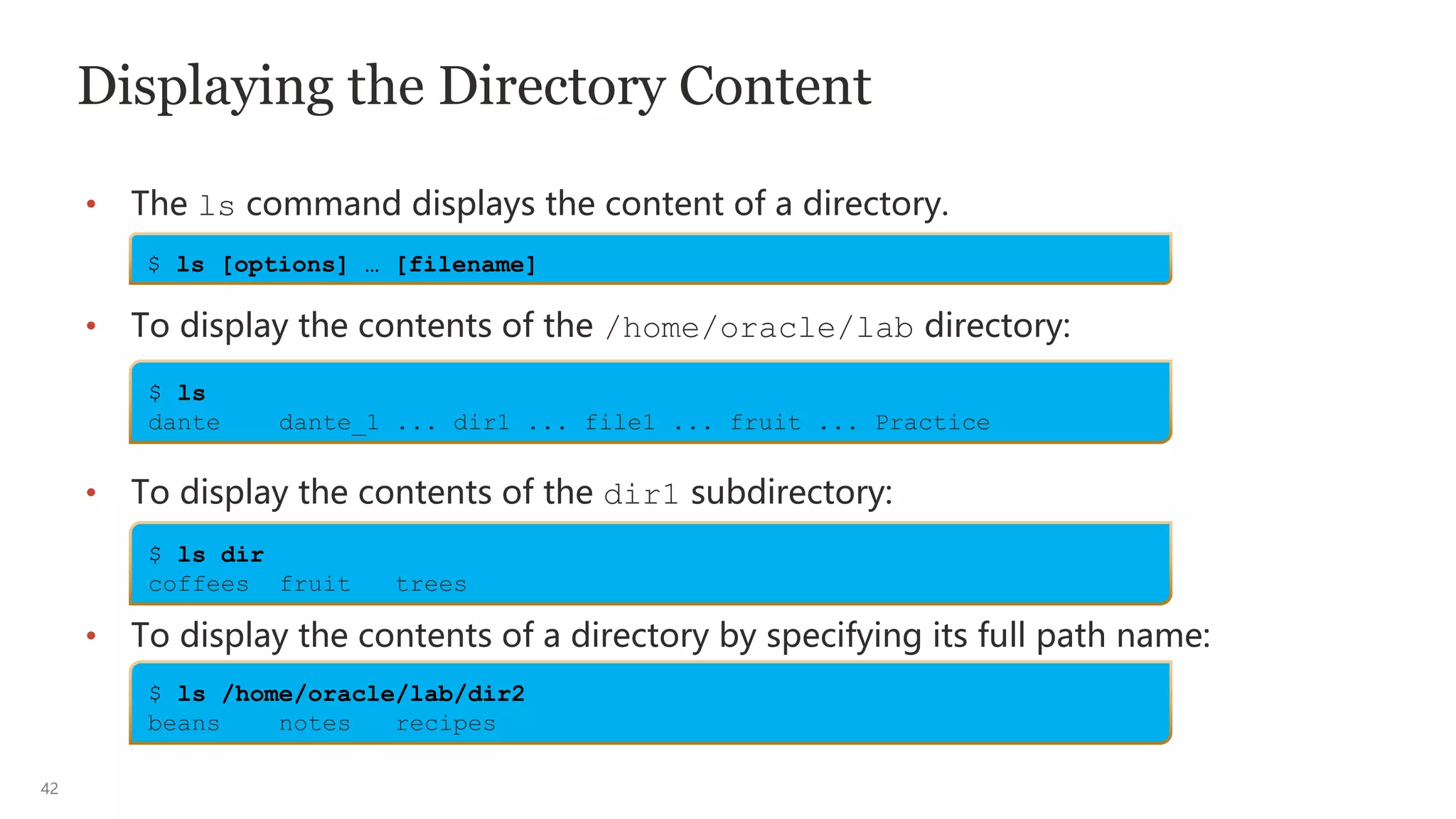 42
Displaying the Directory Content
• The ls command displays the content of a directory.
• To display the contents of the /home/oracle/lab directory:
• To display the contents of the dir1 subdirectory:
• To display the contents of a directory by specifying its full path name:
$ ls [options] … [filename]
$ ls
dante dante_1 ... dir1 ... file1 ... fruit ... Practice
$ ls dir
coffees fruit trees
$ ls /home/oracle/lab/dir2
beans notes recipes
 