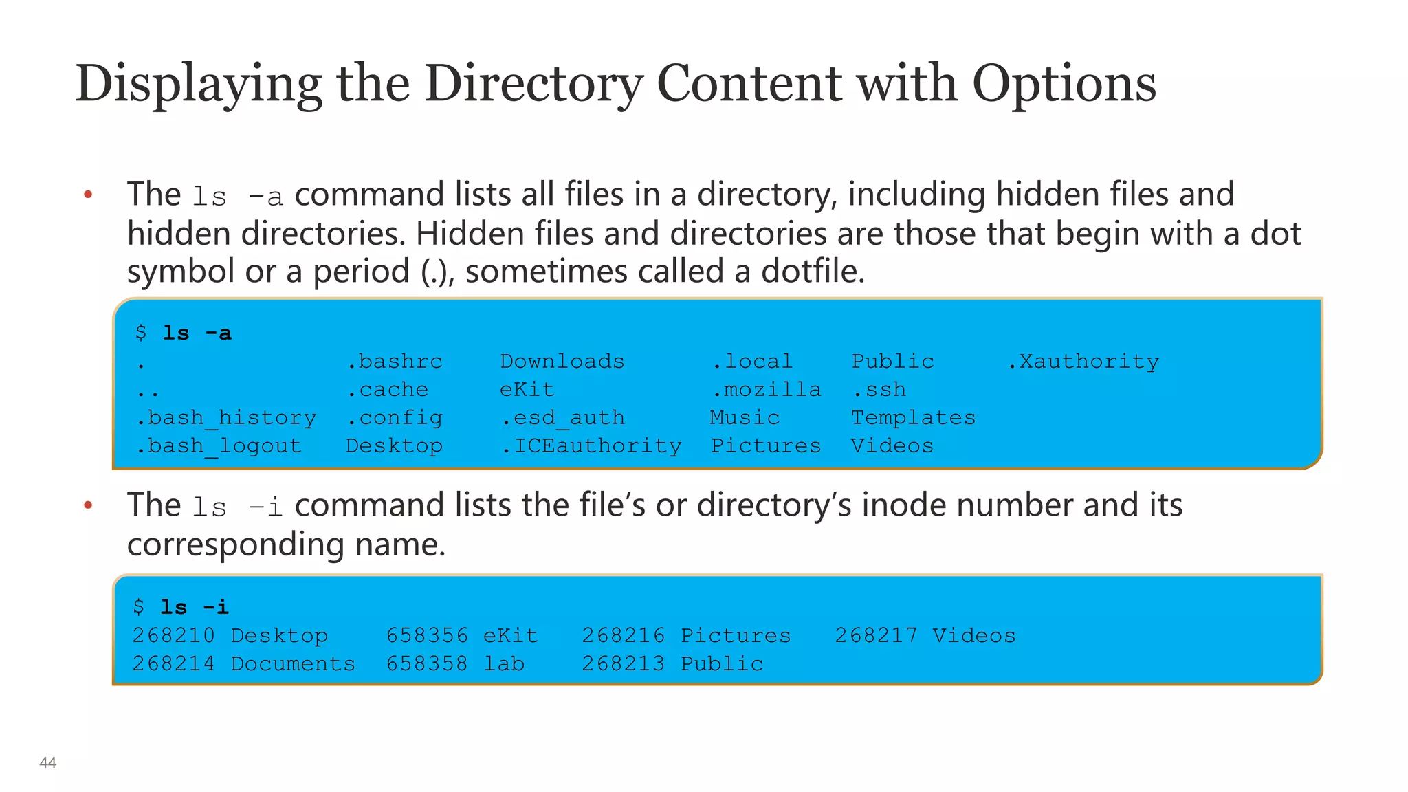 44
Displaying the Directory Content with Options
• The ls -a command lists all files in a directory, including hidden files and
hidden directories. Hidden files and directories are those that begin with a dot
symbol or a period (.), sometimes called a dotfile.
• The ls –i command lists the file’s or directory’s inode number and its
corresponding name.
$ ls -a
. .bashrc Downloads .local Public .Xauthority
.. .cache eKit .mozilla .ssh
.bash_history .config .esd_auth Music Templates
.bash_logout Desktop .ICEauthority Pictures Videos
$ ls -i
268210 Desktop 658356 eKit 268216 Pictures 268217 Videos
268214 Documents 658358 lab 268213 Public
 