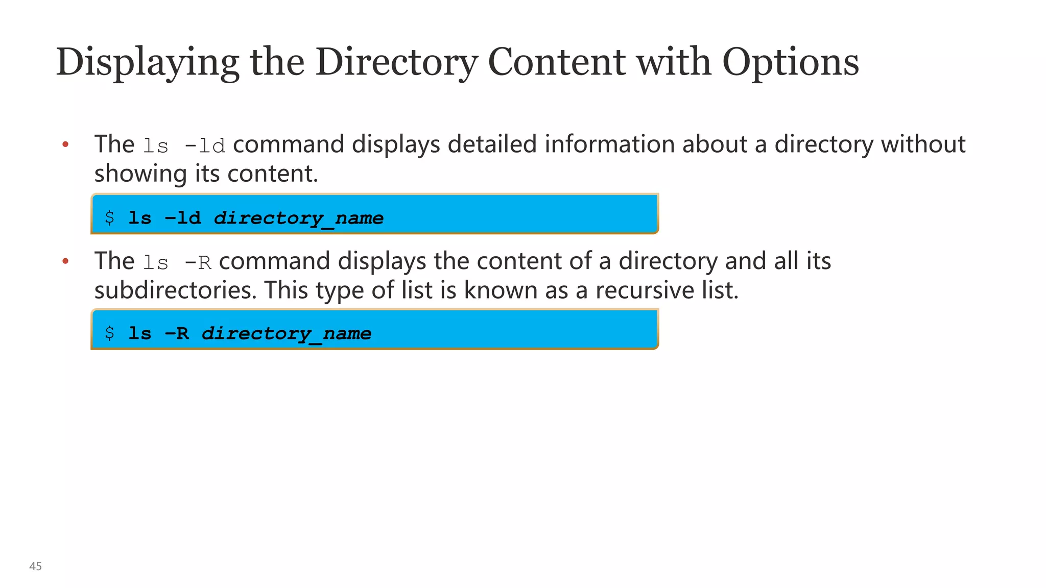 45
Displaying the Directory Content with Options
• The ls -ld command displays detailed information about a directory without
showing its content.
• The ls -R command displays the content of a directory and all its
subdirectories. This type of list is known as a recursive list.
$ ls –ld directory_name
$ ls –R directory_name
 