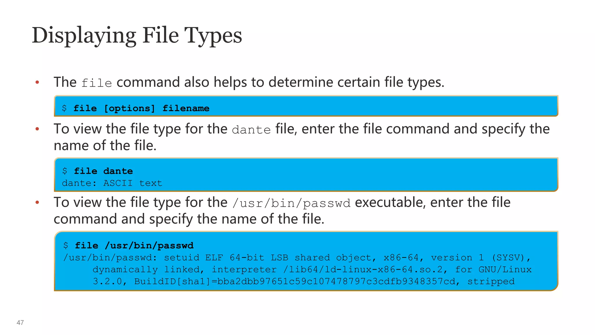 47
Displaying File Types
• The file command also helps to determine certain file types.
• To view the file type for the dante file, enter the file command and specify the
name of the file.
• To view the file type for the /usr/bin/passwd executable, enter the file
command and specify the name of the file.
$ file [options] filename
$ file dante
dante: ASCII text
$ file /usr/bin/passwd
/usr/bin/passwd: setuid ELF 64-bit LSB shared object, x86-64, version 1 (SYSV),
dynamically linked, interpreter /lib64/ld-linux-x86-64.so.2, for GNU/Linux
3.2.0, BuildID[sha1]=bba2dbb97651c59c107478797c3cdfb9348357cd, stripped
 