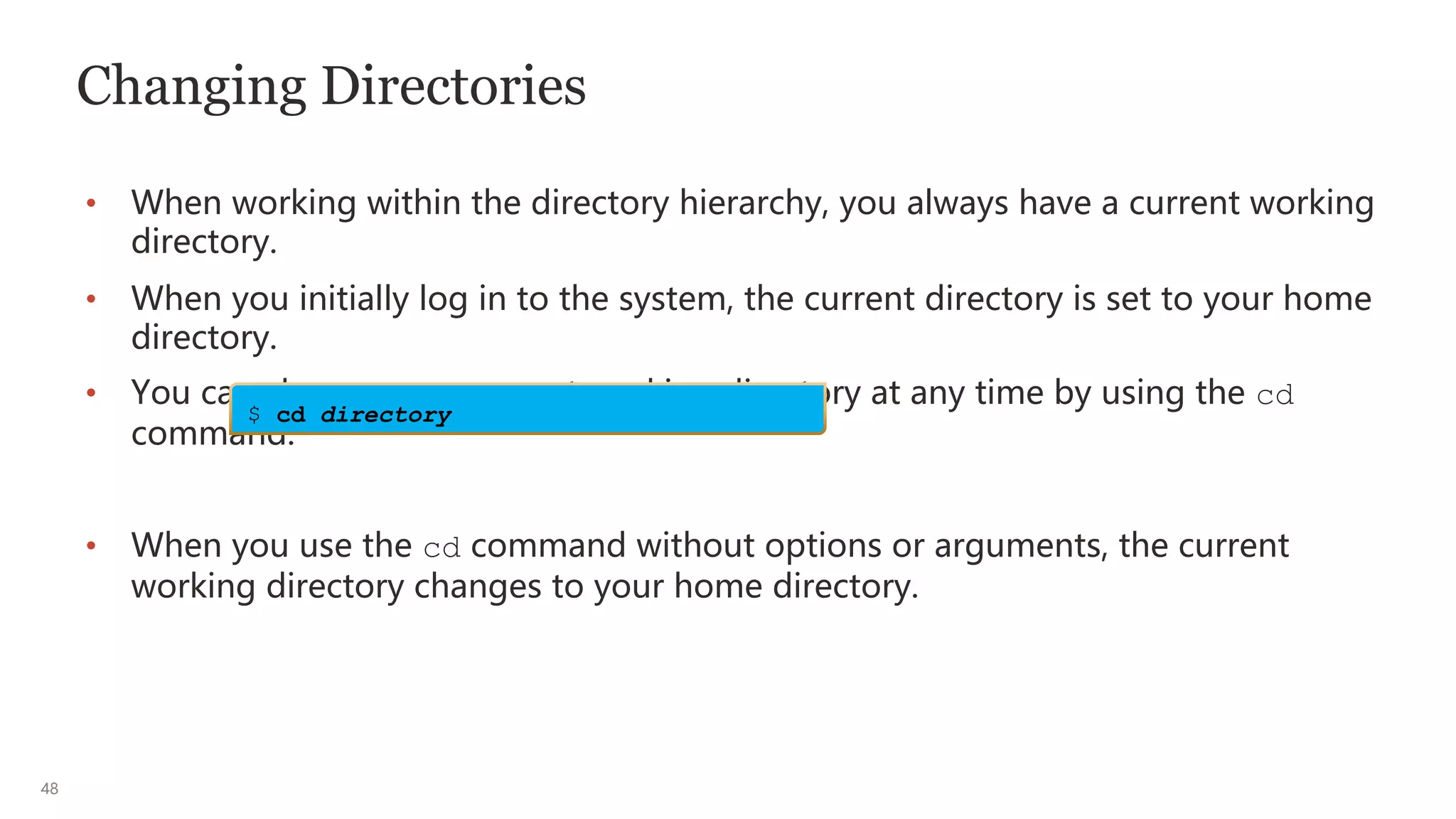 48
Changing Directories
• When working within the directory hierarchy, you always have a current working
directory.
• When you initially log in to the system, the current directory is set to your home
directory.
• You can change your current working directory at any time by using the cd
command:
• When you use the cd command without options or arguments, the current
working directory changes to your home directory.
$ cd directory
 