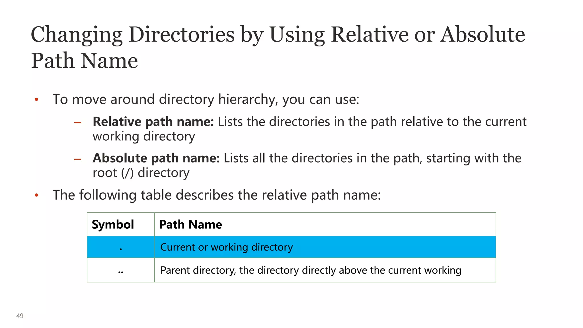 49
Changing Directories by Using Relative or Absolute
Path Name
• To move around directory hierarchy, you can use:
– Relative path name: Lists the directories in the path relative to the current
working directory
– Absolute path name: Lists all the directories in the path, starting with the
root (/) directory
• The following table describes the relative path name:
Symbol Path Name
. Current or working directory
.. Parent directory, the directory directly above the current working
 