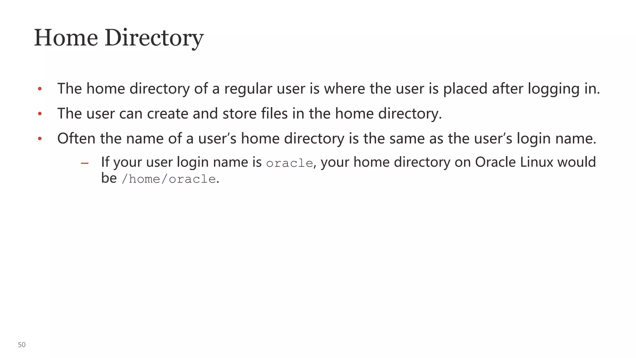 50
Home Directory
• The home directory of a regular user is where the user is placed after logging in.
• The user can create and store files in the home directory.
• Often the name of a user’s home directory is the same as the user’s login name.
– If your user login name is oracle, your home directory on Oracle Linux would
be /home/oracle.
 