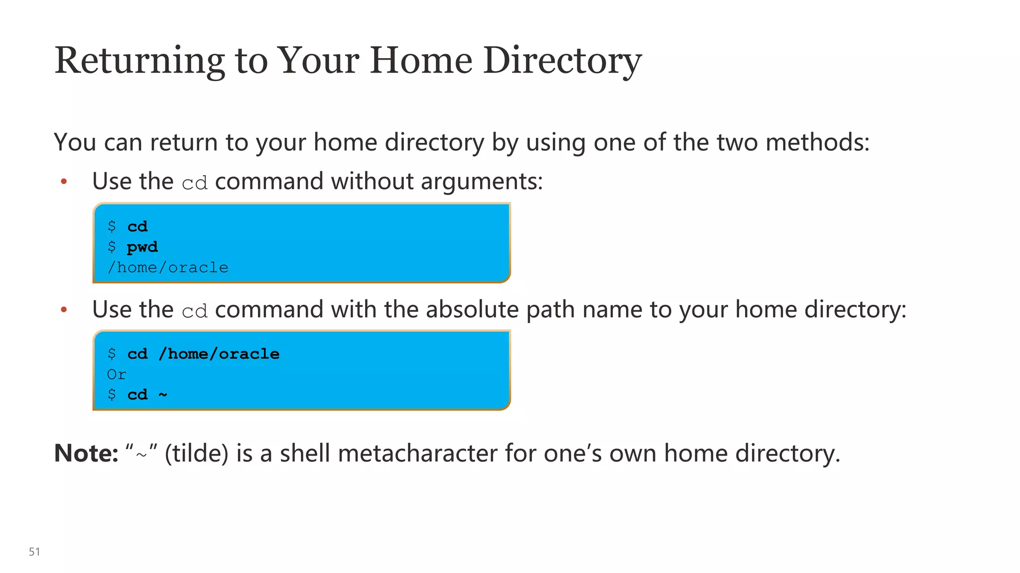 51
Returning to Your Home Directory
You can return to your home directory by using one of the two methods:
• Use the cd command without arguments:
• Use the cd command with the absolute path name to your home directory:
Note: “~” (tilde) is a shell metacharacter for one’s own home directory.
$ cd
$ pwd
/home/oracle
$ cd /home/oracle
Or
$ cd ~
 
