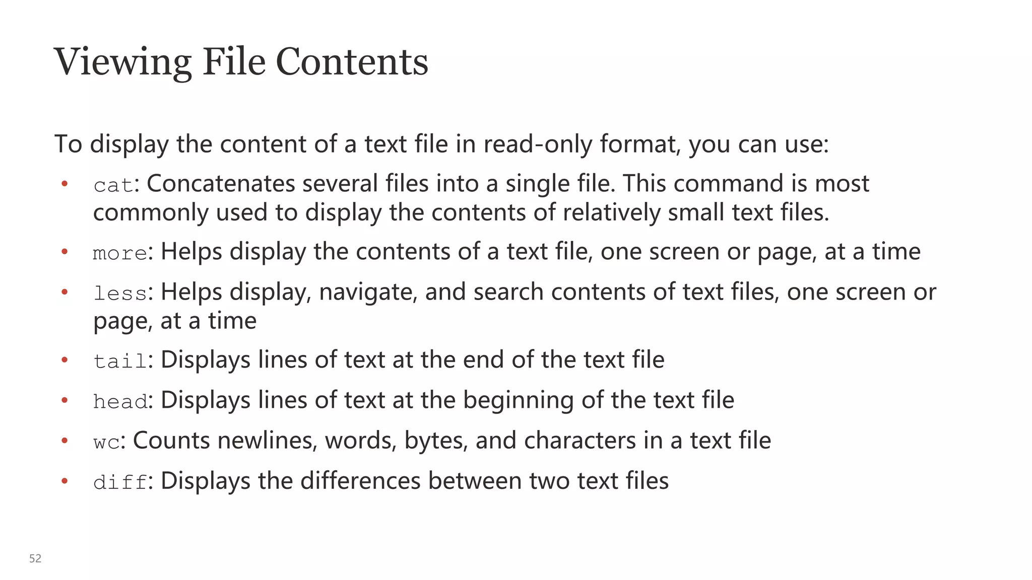 52
Viewing File Contents
To display the content of a text file in read-only format, you can use:
• cat: Concatenates several files into a single file. This command is most
commonly used to display the contents of relatively small text files.
• more: Helps display the contents of a text file, one screen or page, at a time
• less: Helps display, navigate, and search contents of text files, one screen or
page, at a time
• tail: Displays lines of text at the end of the text file
• head: Displays lines of text at the beginning of the text file
• wc: Counts newlines, words, bytes, and characters in a text file
• diff: Displays the differences between two text files
 